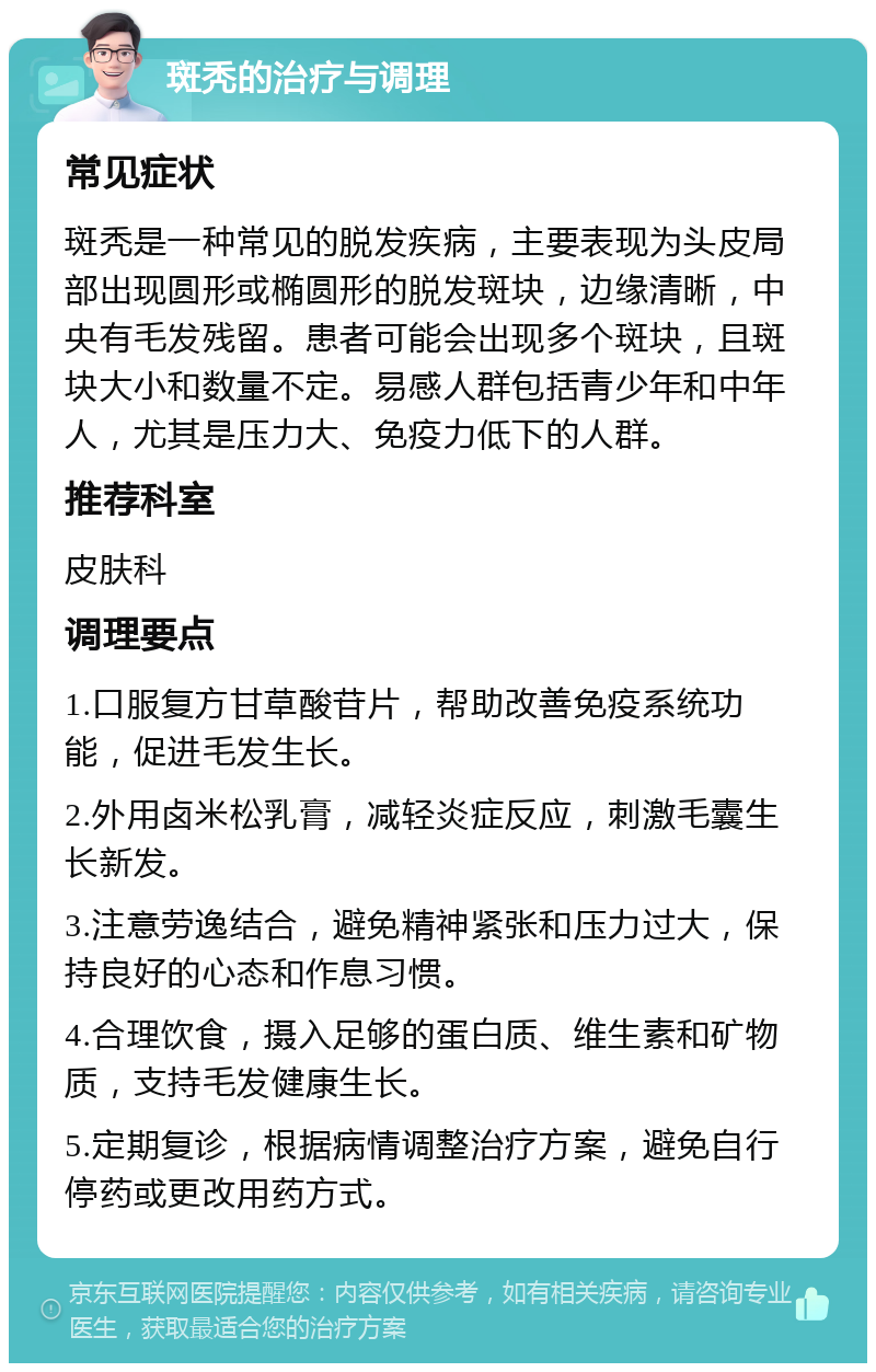 斑秃的治疗与调理 常见症状 斑秃是一种常见的脱发疾病，主要表现为头皮局部出现圆形或椭圆形的脱发斑块，边缘清晰，中央有毛发残留。患者可能会出现多个斑块，且斑块大小和数量不定。易感人群包括青少年和中年人，尤其是压力大、免疫力低下的人群。 推荐科室 皮肤科 调理要点 1.口服复方甘草酸苷片，帮助改善免疫系统功能，促进毛发生长。 2.外用卤米松乳膏，减轻炎症反应，刺激毛囊生长新发。 3.注意劳逸结合，避免精神紧张和压力过大，保持良好的心态和作息习惯。 4.合理饮食，摄入足够的蛋白质、维生素和矿物质，支持毛发健康生长。 5.定期复诊，根据病情调整治疗方案，避免自行停药或更改用药方式。