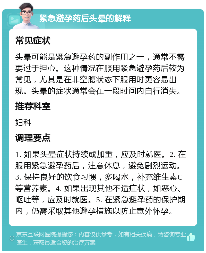 紧急避孕药后头晕的解释 常见症状 头晕可能是紧急避孕药的副作用之一，通常不需要过于担心。这种情况在服用紧急避孕药后较为常见，尤其是在非空腹状态下服用时更容易出现。头晕的症状通常会在一段时间内自行消失。 推荐科室 妇科 调理要点 1. 如果头晕症状持续或加重，应及时就医。2. 在服用紧急避孕药后，注意休息，避免剧烈运动。3. 保持良好的饮食习惯，多喝水，补充维生素C等营养素。4. 如果出现其他不适症状，如恶心、呕吐等，应及时就医。5. 在紧急避孕药的保护期内，仍需采取其他避孕措施以防止意外怀孕。