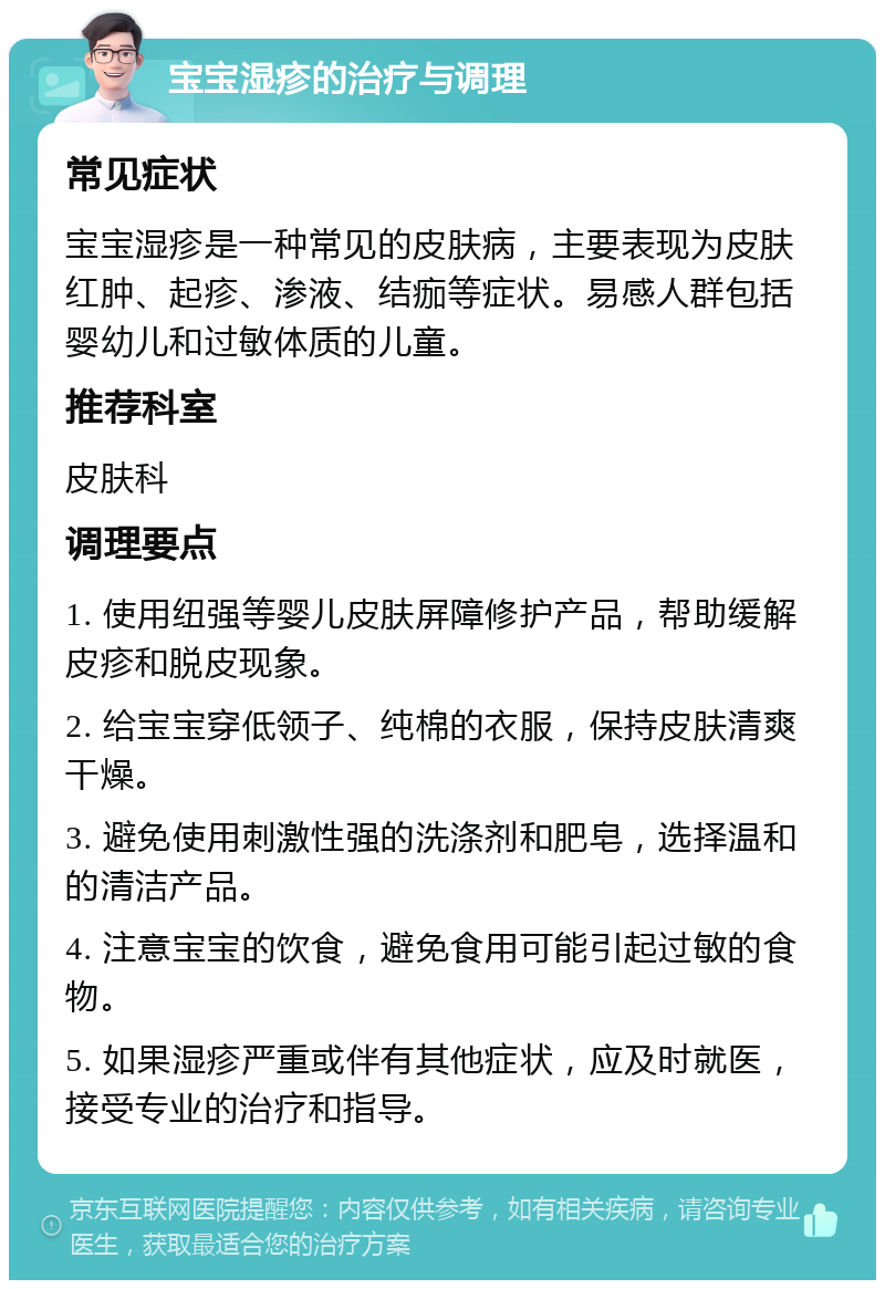 宝宝湿疹的治疗与调理 常见症状 宝宝湿疹是一种常见的皮肤病，主要表现为皮肤红肿、起疹、渗液、结痂等症状。易感人群包括婴幼儿和过敏体质的儿童。 推荐科室 皮肤科 调理要点 1. 使用纽强等婴儿皮肤屏障修护产品，帮助缓解皮疹和脱皮现象。 2. 给宝宝穿低领子、纯棉的衣服，保持皮肤清爽干燥。 3. 避免使用刺激性强的洗涤剂和肥皂，选择温和的清洁产品。 4. 注意宝宝的饮食，避免食用可能引起过敏的食物。 5. 如果湿疹严重或伴有其他症状，应及时就医，接受专业的治疗和指导。