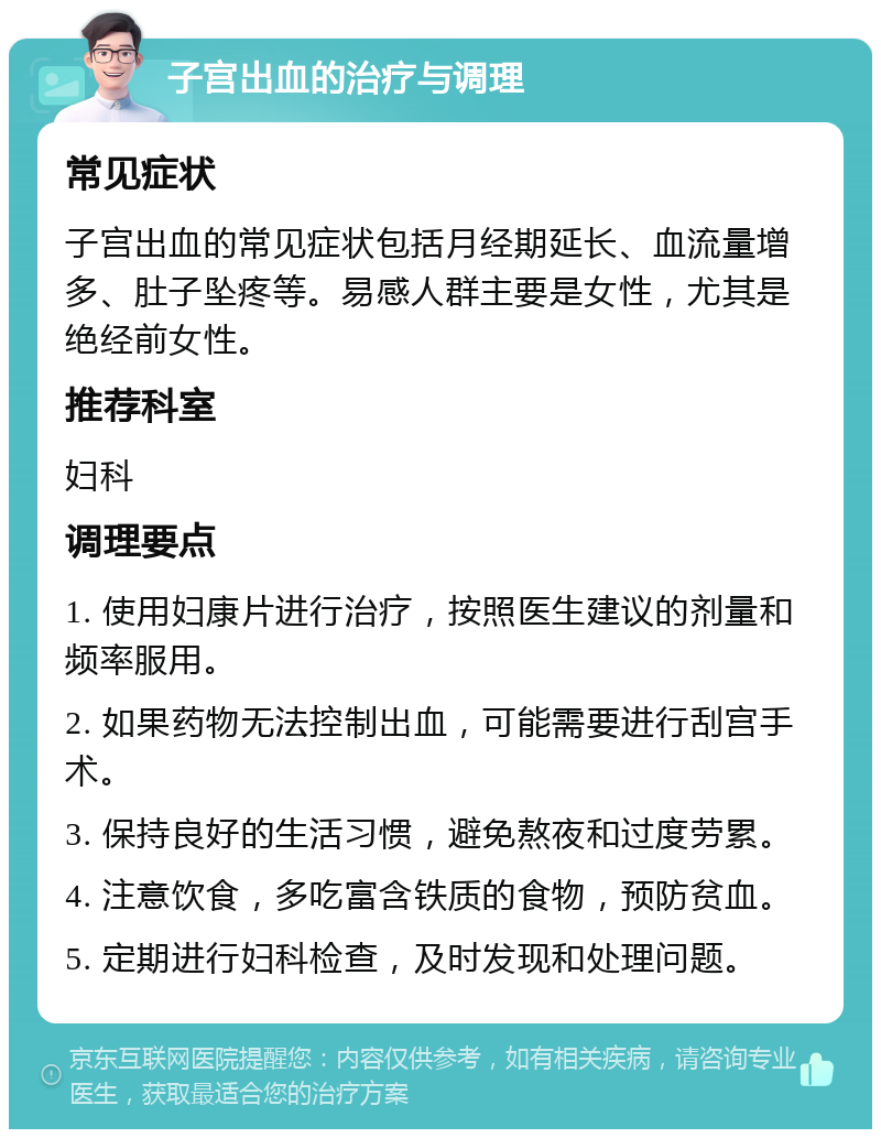 子宫出血的治疗与调理 常见症状 子宫出血的常见症状包括月经期延长、血流量增多、肚子坠疼等。易感人群主要是女性，尤其是绝经前女性。 推荐科室 妇科 调理要点 1. 使用妇康片进行治疗，按照医生建议的剂量和频率服用。 2. 如果药物无法控制出血，可能需要进行刮宫手术。 3. 保持良好的生活习惯，避免熬夜和过度劳累。 4. 注意饮食，多吃富含铁质的食物，预防贫血。 5. 定期进行妇科检查，及时发现和处理问题。