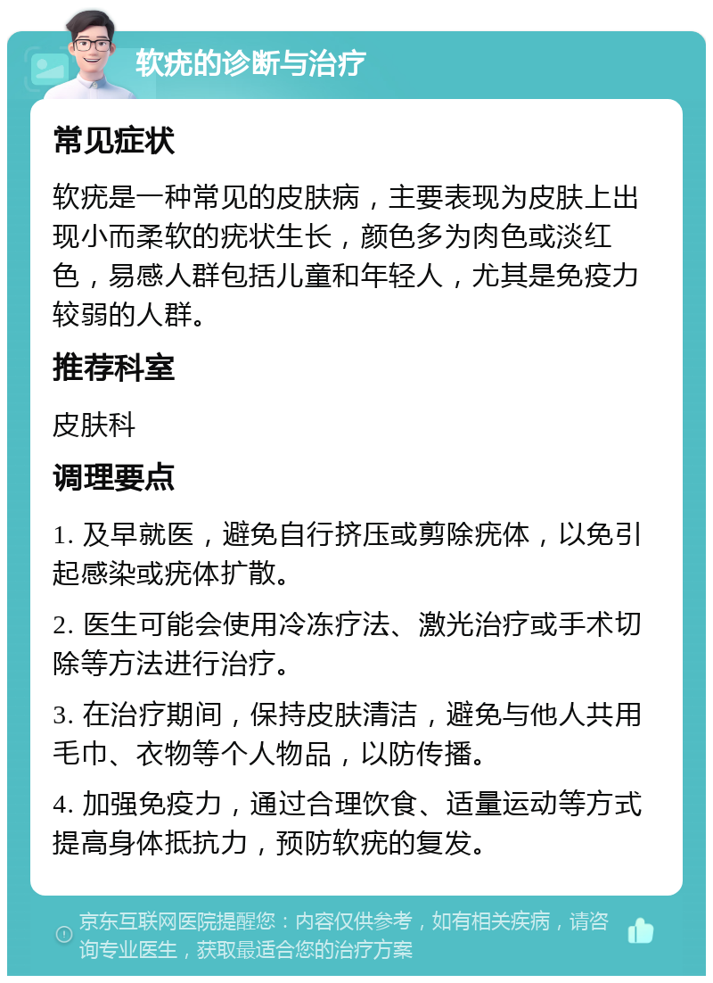 软疣的诊断与治疗 常见症状 软疣是一种常见的皮肤病，主要表现为皮肤上出现小而柔软的疣状生长，颜色多为肉色或淡红色，易感人群包括儿童和年轻人，尤其是免疫力较弱的人群。 推荐科室 皮肤科 调理要点 1. 及早就医，避免自行挤压或剪除疣体，以免引起感染或疣体扩散。 2. 医生可能会使用冷冻疗法、激光治疗或手术切除等方法进行治疗。 3. 在治疗期间，保持皮肤清洁，避免与他人共用毛巾、衣物等个人物品，以防传播。 4. 加强免疫力，通过合理饮食、适量运动等方式提高身体抵抗力，预防软疣的复发。