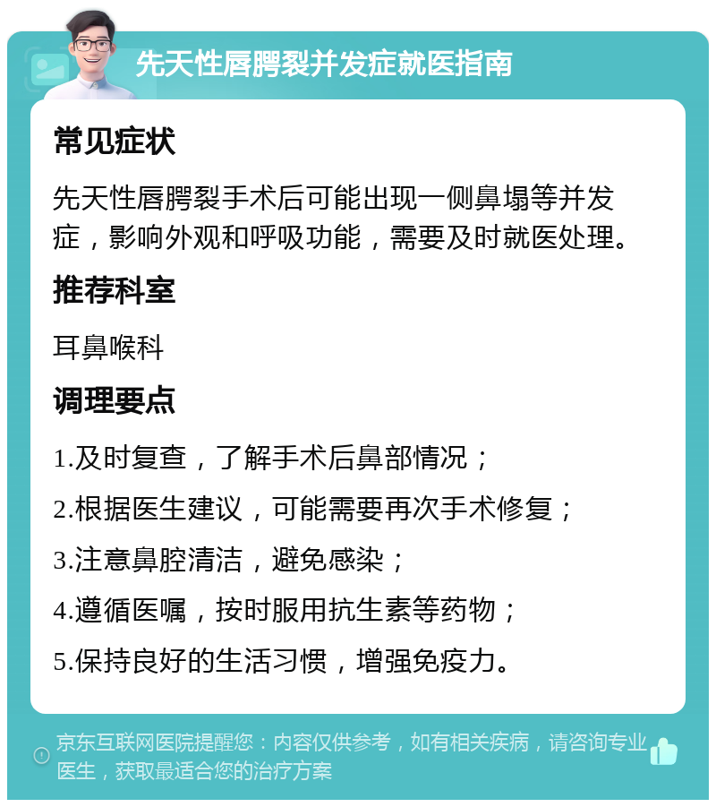 先天性唇腭裂并发症就医指南 常见症状 先天性唇腭裂手术后可能出现一侧鼻塌等并发症，影响外观和呼吸功能，需要及时就医处理。 推荐科室 耳鼻喉科 调理要点 1.及时复查，了解手术后鼻部情况； 2.根据医生建议，可能需要再次手术修复； 3.注意鼻腔清洁，避免感染； 4.遵循医嘱，按时服用抗生素等药物； 5.保持良好的生活习惯，增强免疫力。