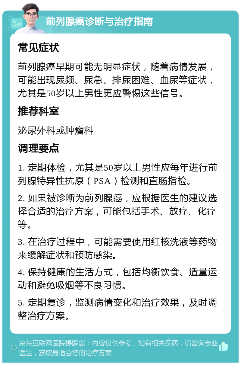 前列腺癌诊断与治疗指南 常见症状 前列腺癌早期可能无明显症状，随着病情发展，可能出现尿频、尿急、排尿困难、血尿等症状，尤其是50岁以上男性更应警惕这些信号。 推荐科室 泌尿外科或肿瘤科 调理要点 1. 定期体检，尤其是50岁以上男性应每年进行前列腺特异性抗原（PSA）检测和直肠指检。 2. 如果被诊断为前列腺癌，应根据医生的建议选择合适的治疗方案，可能包括手术、放疗、化疗等。 3. 在治疗过程中，可能需要使用红核洗液等药物来缓解症状和预防感染。 4. 保持健康的生活方式，包括均衡饮食、适量运动和避免吸烟等不良习惯。 5. 定期复诊，监测病情变化和治疗效果，及时调整治疗方案。