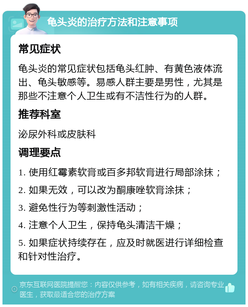 龟头炎的治疗方法和注意事项 常见症状 龟头炎的常见症状包括龟头红肿、有黄色液体流出、龟头敏感等。易感人群主要是男性，尤其是那些不注意个人卫生或有不洁性行为的人群。 推荐科室 泌尿外科或皮肤科 调理要点 1. 使用红霉素软膏或百多邦软膏进行局部涂抹； 2. 如果无效，可以改为酮康唑软膏涂抹； 3. 避免性行为等刺激性活动； 4. 注意个人卫生，保持龟头清洁干燥； 5. 如果症状持续存在，应及时就医进行详细检查和针对性治疗。