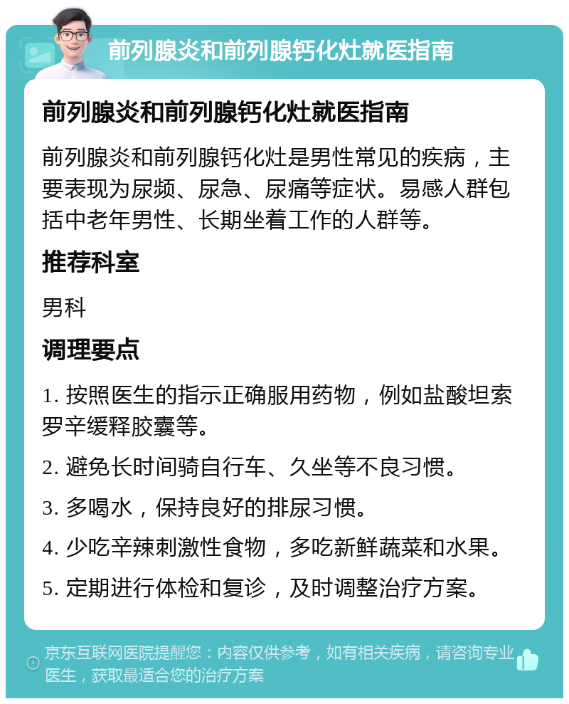 前列腺炎和前列腺钙化灶就医指南 前列腺炎和前列腺钙化灶就医指南 前列腺炎和前列腺钙化灶是男性常见的疾病，主要表现为尿频、尿急、尿痛等症状。易感人群包括中老年男性、长期坐着工作的人群等。 推荐科室 男科 调理要点 1. 按照医生的指示正确服用药物，例如盐酸坦索罗辛缓释胶囊等。 2. 避免长时间骑自行车、久坐等不良习惯。 3. 多喝水，保持良好的排尿习惯。 4. 少吃辛辣刺激性食物，多吃新鲜蔬菜和水果。 5. 定期进行体检和复诊，及时调整治疗方案。