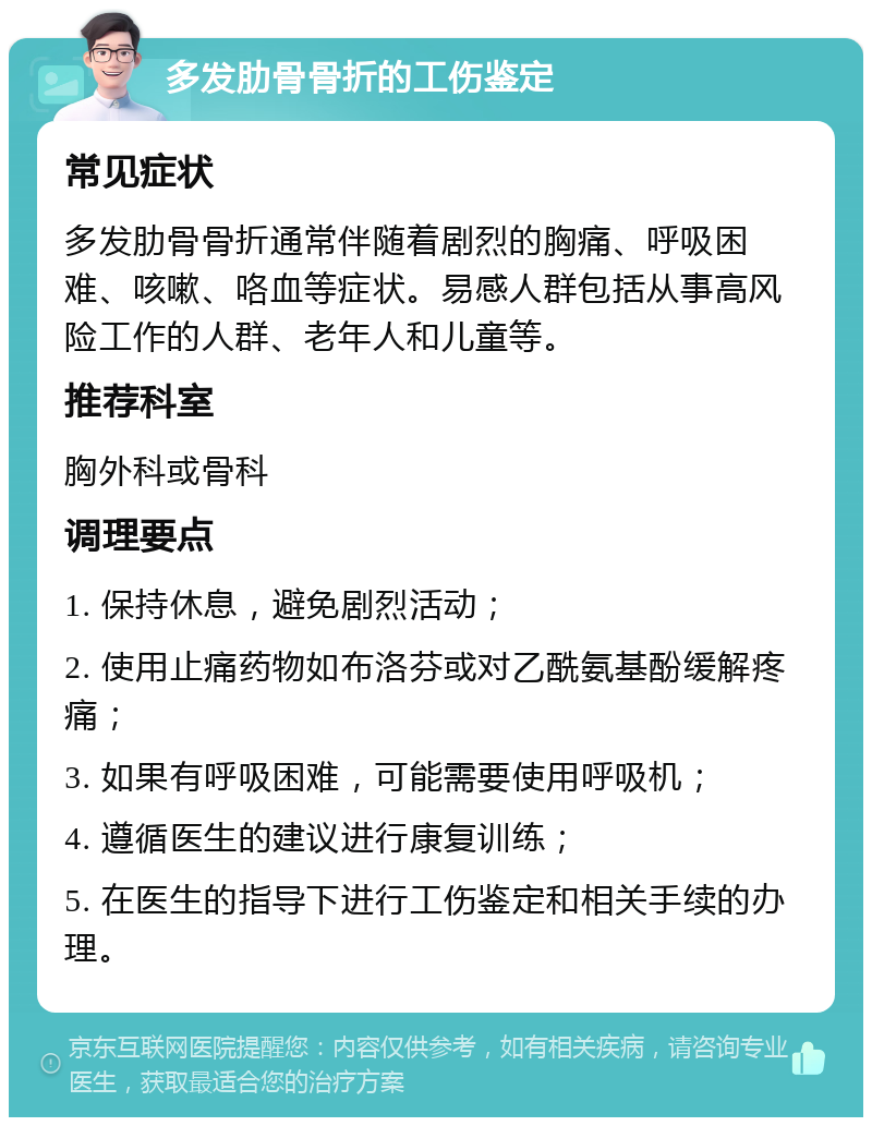 多发肋骨骨折的工伤鉴定 常见症状 多发肋骨骨折通常伴随着剧烈的胸痛、呼吸困难、咳嗽、咯血等症状。易感人群包括从事高风险工作的人群、老年人和儿童等。 推荐科室 胸外科或骨科 调理要点 1. 保持休息，避免剧烈活动； 2. 使用止痛药物如布洛芬或对乙酰氨基酚缓解疼痛； 3. 如果有呼吸困难，可能需要使用呼吸机； 4. 遵循医生的建议进行康复训练； 5. 在医生的指导下进行工伤鉴定和相关手续的办理。