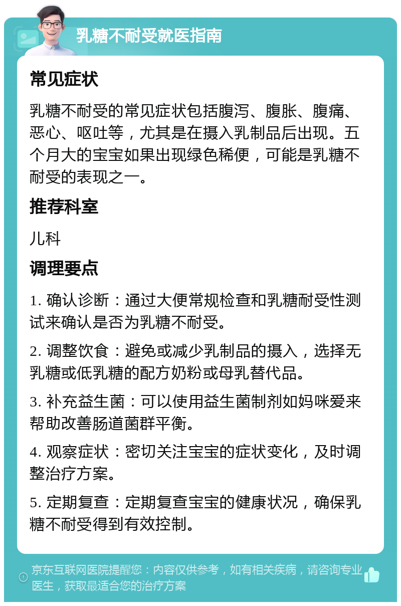 乳糖不耐受就医指南 常见症状 乳糖不耐受的常见症状包括腹泻、腹胀、腹痛、恶心、呕吐等，尤其是在摄入乳制品后出现。五个月大的宝宝如果出现绿色稀便，可能是乳糖不耐受的表现之一。 推荐科室 儿科 调理要点 1. 确认诊断：通过大便常规检查和乳糖耐受性测试来确认是否为乳糖不耐受。 2. 调整饮食：避免或减少乳制品的摄入，选择无乳糖或低乳糖的配方奶粉或母乳替代品。 3. 补充益生菌：可以使用益生菌制剂如妈咪爱来帮助改善肠道菌群平衡。 4. 观察症状：密切关注宝宝的症状变化，及时调整治疗方案。 5. 定期复查：定期复查宝宝的健康状况，确保乳糖不耐受得到有效控制。