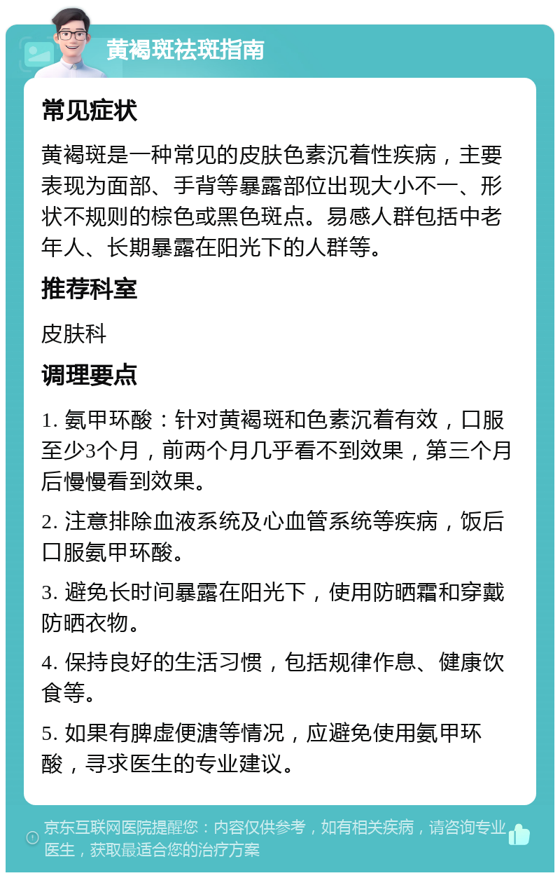 黄褐斑祛斑指南 常见症状 黄褐斑是一种常见的皮肤色素沉着性疾病，主要表现为面部、手背等暴露部位出现大小不一、形状不规则的棕色或黑色斑点。易感人群包括中老年人、长期暴露在阳光下的人群等。 推荐科室 皮肤科 调理要点 1. 氨甲环酸：针对黄褐斑和色素沉着有效，口服至少3个月，前两个月几乎看不到效果，第三个月后慢慢看到效果。 2. 注意排除血液系统及心血管系统等疾病，饭后口服氨甲环酸。 3. 避免长时间暴露在阳光下，使用防晒霜和穿戴防晒衣物。 4. 保持良好的生活习惯，包括规律作息、健康饮食等。 5. 如果有脾虚便溏等情况，应避免使用氨甲环酸，寻求医生的专业建议。