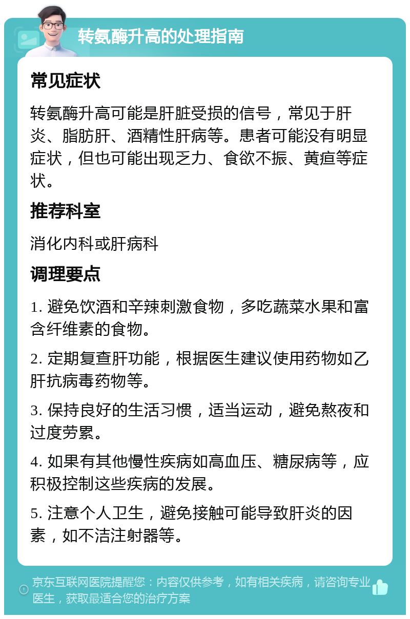 转氨酶升高的处理指南 常见症状 转氨酶升高可能是肝脏受损的信号，常见于肝炎、脂肪肝、酒精性肝病等。患者可能没有明显症状，但也可能出现乏力、食欲不振、黄疸等症状。 推荐科室 消化内科或肝病科 调理要点 1. 避免饮酒和辛辣刺激食物，多吃蔬菜水果和富含纤维素的食物。 2. 定期复查肝功能，根据医生建议使用药物如乙肝抗病毒药物等。 3. 保持良好的生活习惯，适当运动，避免熬夜和过度劳累。 4. 如果有其他慢性疾病如高血压、糖尿病等，应积极控制这些疾病的发展。 5. 注意个人卫生，避免接触可能导致肝炎的因素，如不洁注射器等。