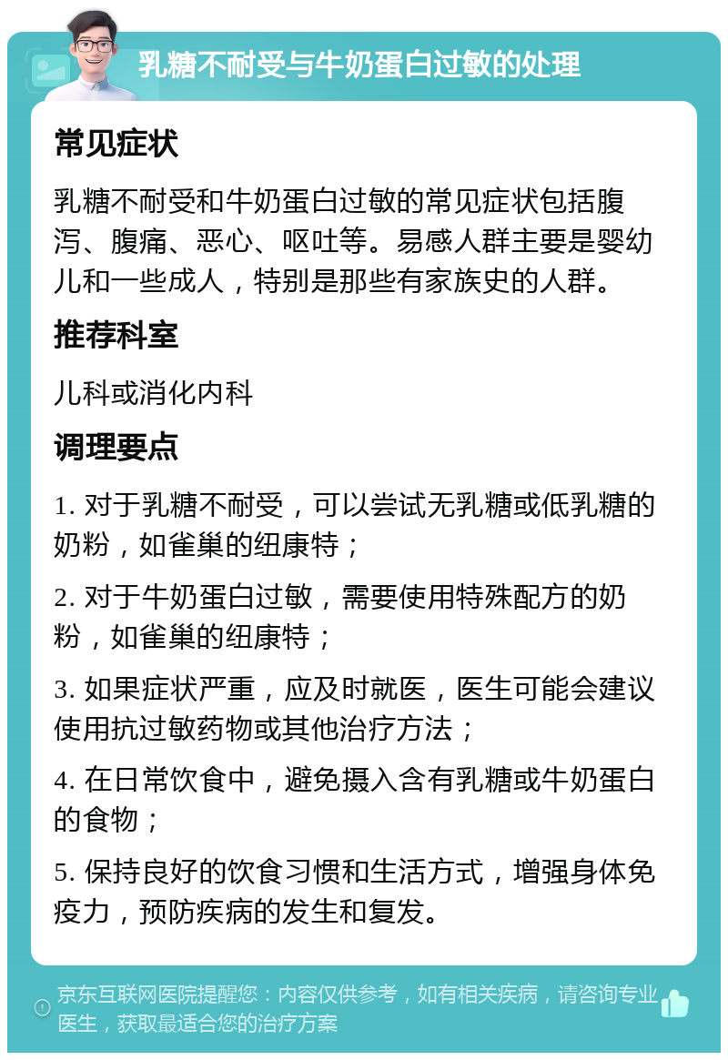 乳糖不耐受与牛奶蛋白过敏的处理 常见症状 乳糖不耐受和牛奶蛋白过敏的常见症状包括腹泻、腹痛、恶心、呕吐等。易感人群主要是婴幼儿和一些成人，特别是那些有家族史的人群。 推荐科室 儿科或消化内科 调理要点 1. 对于乳糖不耐受，可以尝试无乳糖或低乳糖的奶粉，如雀巢的纽康特； 2. 对于牛奶蛋白过敏，需要使用特殊配方的奶粉，如雀巢的纽康特； 3. 如果症状严重，应及时就医，医生可能会建议使用抗过敏药物或其他治疗方法； 4. 在日常饮食中，避免摄入含有乳糖或牛奶蛋白的食物； 5. 保持良好的饮食习惯和生活方式，增强身体免疫力，预防疾病的发生和复发。