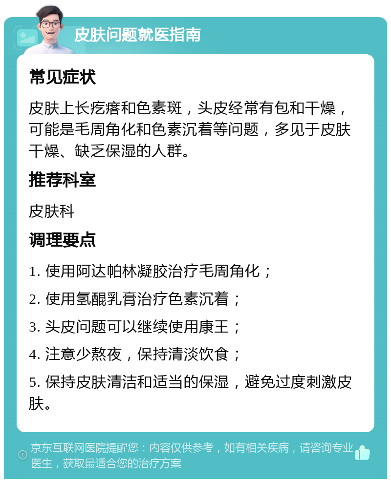 皮肤问题就医指南 常见症状 皮肤上长疙瘩和色素斑，头皮经常有包和干燥，可能是毛周角化和色素沉着等问题，多见于皮肤干燥、缺乏保湿的人群。 推荐科室 皮肤科 调理要点 1. 使用阿达帕林凝胶治疗毛周角化； 2. 使用氢醌乳膏治疗色素沉着； 3. 头皮问题可以继续使用康王； 4. 注意少熬夜，保持清淡饮食； 5. 保持皮肤清洁和适当的保湿，避免过度刺激皮肤。