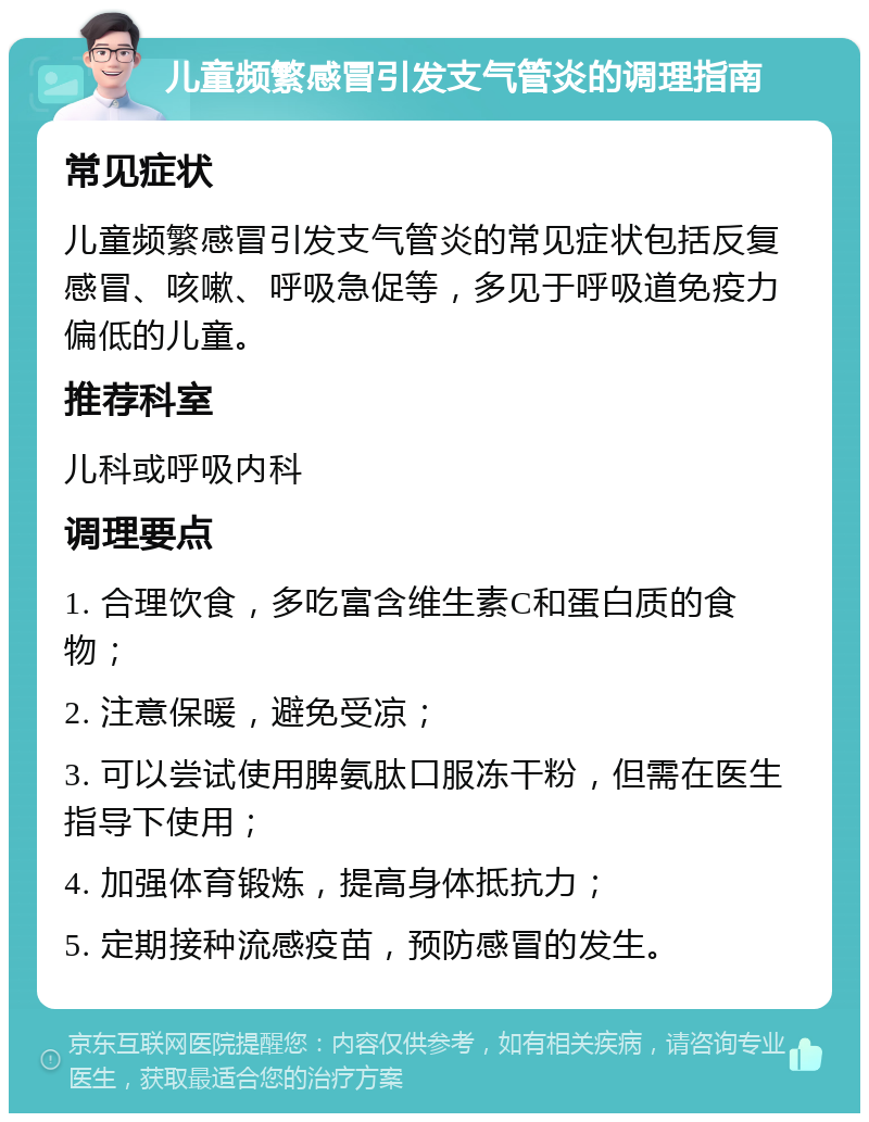 儿童频繁感冒引发支气管炎的调理指南 常见症状 儿童频繁感冒引发支气管炎的常见症状包括反复感冒、咳嗽、呼吸急促等，多见于呼吸道免疫力偏低的儿童。 推荐科室 儿科或呼吸内科 调理要点 1. 合理饮食，多吃富含维生素C和蛋白质的食物； 2. 注意保暖，避免受凉； 3. 可以尝试使用脾氨肽口服冻干粉，但需在医生指导下使用； 4. 加强体育锻炼，提高身体抵抗力； 5. 定期接种流感疫苗，预防感冒的发生。