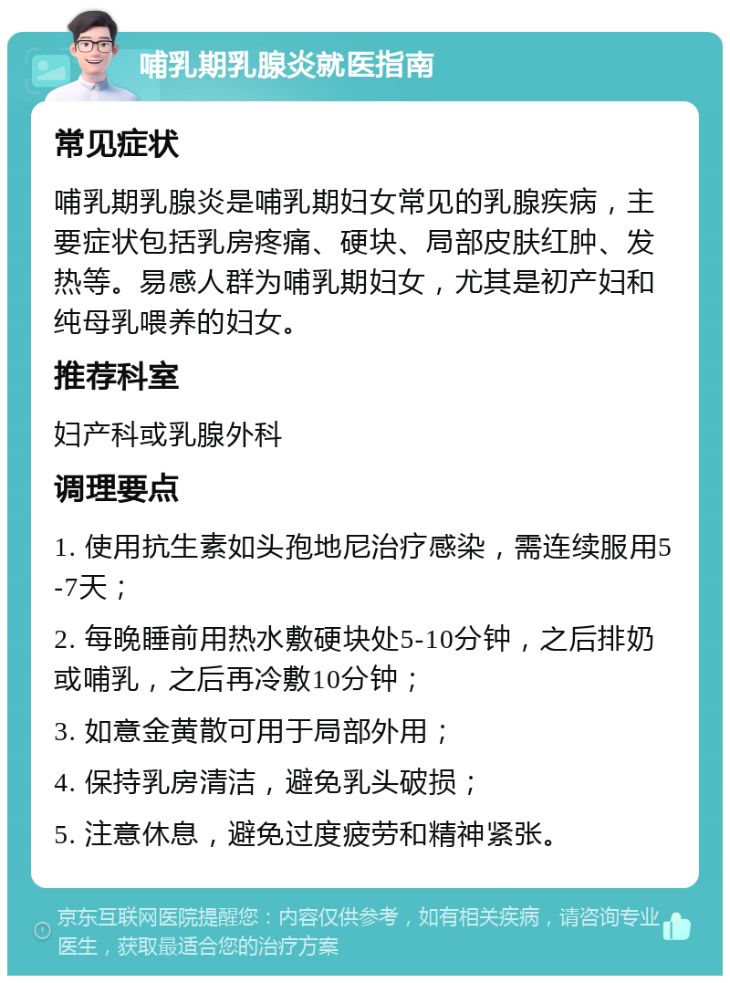 哺乳期乳腺炎就医指南 常见症状 哺乳期乳腺炎是哺乳期妇女常见的乳腺疾病，主要症状包括乳房疼痛、硬块、局部皮肤红肿、发热等。易感人群为哺乳期妇女，尤其是初产妇和纯母乳喂养的妇女。 推荐科室 妇产科或乳腺外科 调理要点 1. 使用抗生素如头孢地尼治疗感染，需连续服用5-7天； 2. 每晚睡前用热水敷硬块处5-10分钟，之后排奶或哺乳，之后再冷敷10分钟； 3. 如意金黄散可用于局部外用； 4. 保持乳房清洁，避免乳头破损； 5. 注意休息，避免过度疲劳和精神紧张。