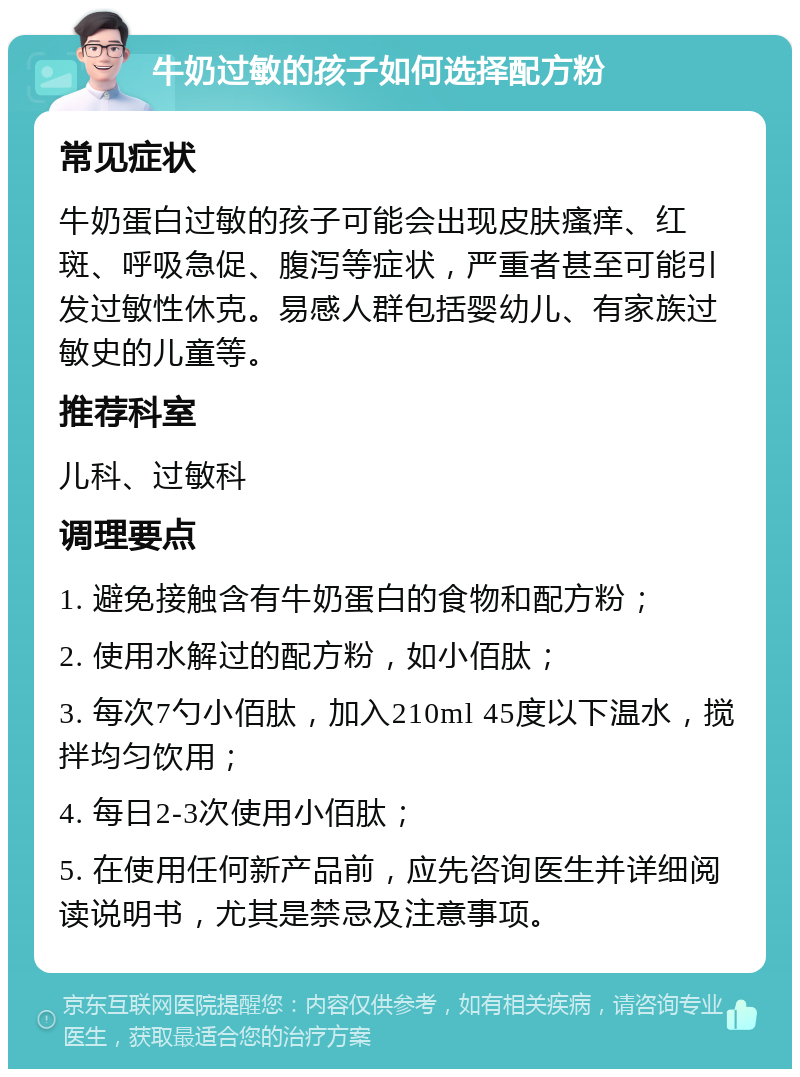 牛奶过敏的孩子如何选择配方粉 常见症状 牛奶蛋白过敏的孩子可能会出现皮肤瘙痒、红斑、呼吸急促、腹泻等症状，严重者甚至可能引发过敏性休克。易感人群包括婴幼儿、有家族过敏史的儿童等。 推荐科室 儿科、过敏科 调理要点 1. 避免接触含有牛奶蛋白的食物和配方粉； 2. 使用水解过的配方粉，如小佰肽； 3. 每次7勺小佰肽，加入210ml 45度以下温水，搅拌均匀饮用； 4. 每日2-3次使用小佰肽； 5. 在使用任何新产品前，应先咨询医生并详细阅读说明书，尤其是禁忌及注意事项。