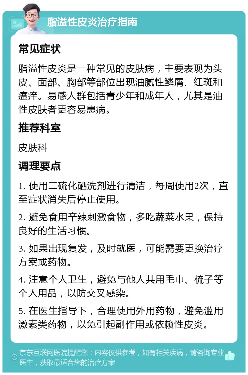 脂溢性皮炎治疗指南 常见症状 脂溢性皮炎是一种常见的皮肤病，主要表现为头皮、面部、胸部等部位出现油腻性鳞屑、红斑和瘙痒。易感人群包括青少年和成年人，尤其是油性皮肤者更容易患病。 推荐科室 皮肤科 调理要点 1. 使用二硫化硒洗剂进行清洁，每周使用2次，直至症状消失后停止使用。 2. 避免食用辛辣刺激食物，多吃蔬菜水果，保持良好的生活习惯。 3. 如果出现复发，及时就医，可能需要更换治疗方案或药物。 4. 注意个人卫生，避免与他人共用毛巾、梳子等个人用品，以防交叉感染。 5. 在医生指导下，合理使用外用药物，避免滥用激素类药物，以免引起副作用或依赖性皮炎。