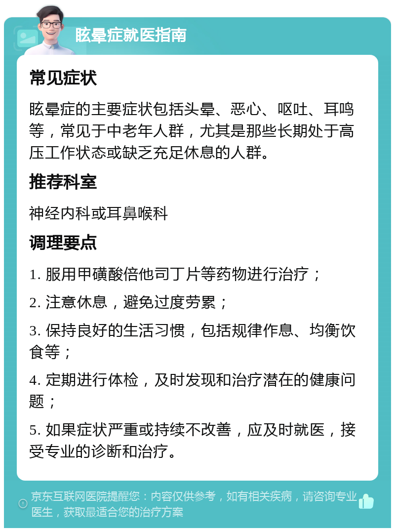 眩晕症就医指南 常见症状 眩晕症的主要症状包括头晕、恶心、呕吐、耳鸣等，常见于中老年人群，尤其是那些长期处于高压工作状态或缺乏充足休息的人群。 推荐科室 神经内科或耳鼻喉科 调理要点 1. 服用甲磺酸倍他司丁片等药物进行治疗； 2. 注意休息，避免过度劳累； 3. 保持良好的生活习惯，包括规律作息、均衡饮食等； 4. 定期进行体检，及时发现和治疗潜在的健康问题； 5. 如果症状严重或持续不改善，应及时就医，接受专业的诊断和治疗。