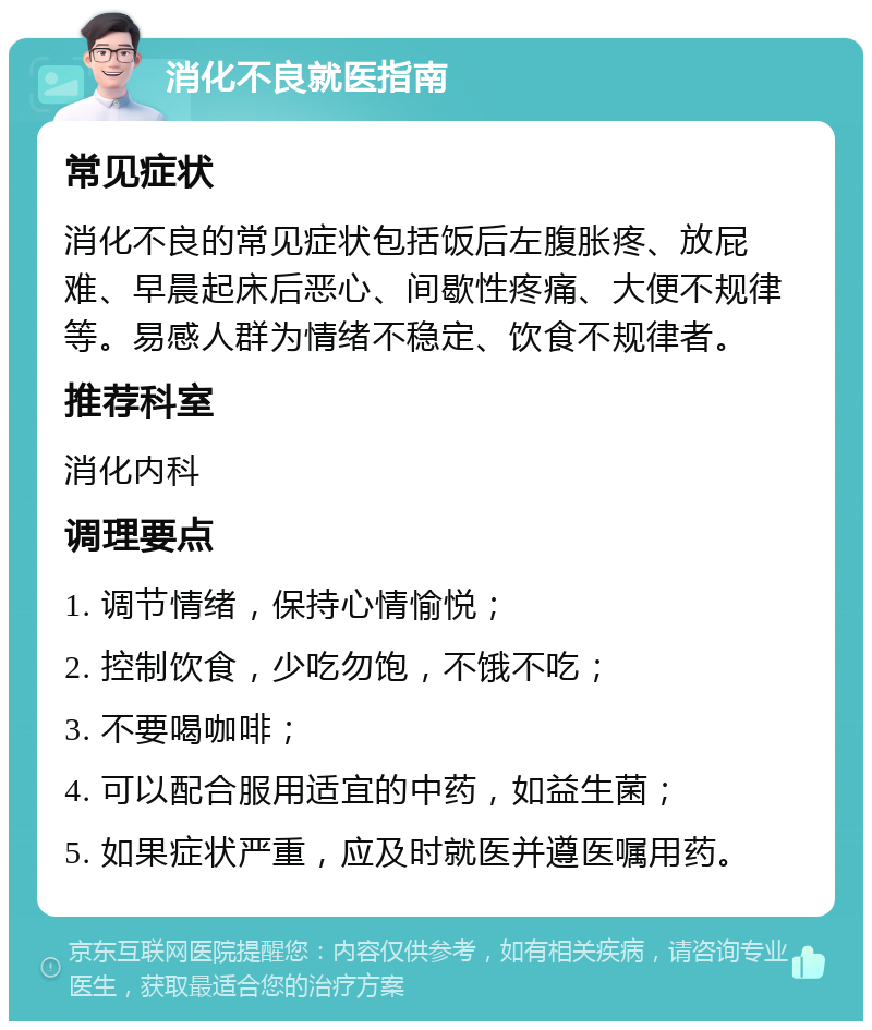 消化不良就医指南 常见症状 消化不良的常见症状包括饭后左腹胀疼、放屁难、早晨起床后恶心、间歇性疼痛、大便不规律等。易感人群为情绪不稳定、饮食不规律者。 推荐科室 消化内科 调理要点 1. 调节情绪，保持心情愉悦； 2. 控制饮食，少吃勿饱，不饿不吃； 3. 不要喝咖啡； 4. 可以配合服用适宜的中药，如益生菌； 5. 如果症状严重，应及时就医并遵医嘱用药。