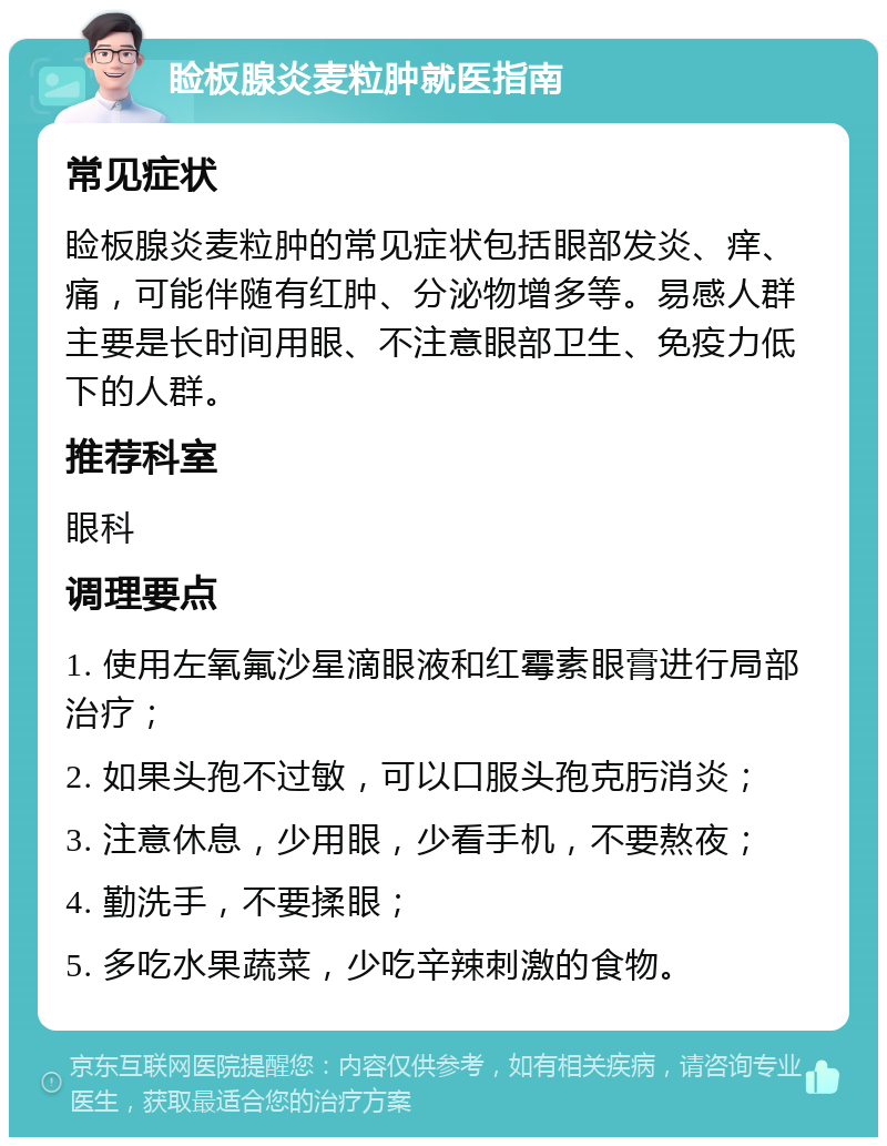 睑板腺炎麦粒肿就医指南 常见症状 睑板腺炎麦粒肿的常见症状包括眼部发炎、痒、痛，可能伴随有红肿、分泌物增多等。易感人群主要是长时间用眼、不注意眼部卫生、免疫力低下的人群。 推荐科室 眼科 调理要点 1. 使用左氧氟沙星滴眼液和红霉素眼膏进行局部治疗； 2. 如果头孢不过敏，可以口服头孢克肟消炎； 3. 注意休息，少用眼，少看手机，不要熬夜； 4. 勤洗手，不要揉眼； 5. 多吃水果蔬菜，少吃辛辣刺激的食物。