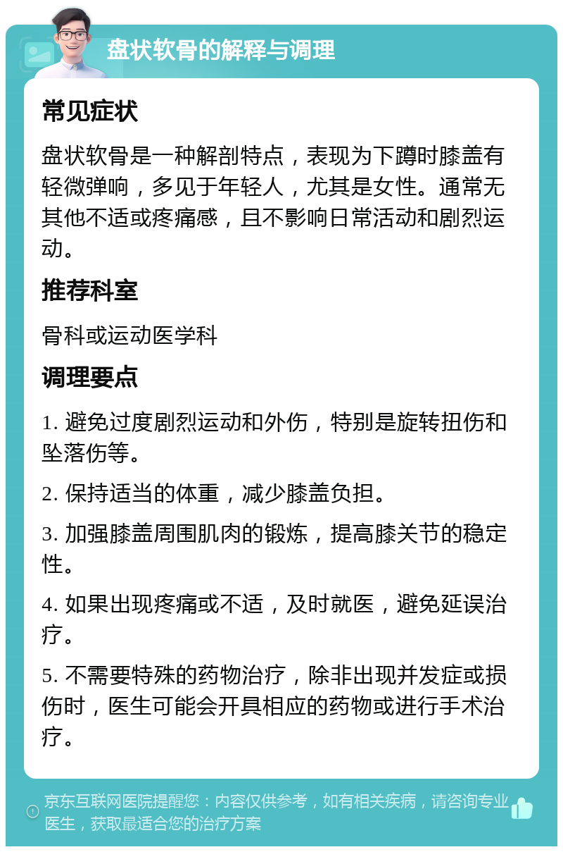 盘状软骨的解释与调理 常见症状 盘状软骨是一种解剖特点，表现为下蹲时膝盖有轻微弹响，多见于年轻人，尤其是女性。通常无其他不适或疼痛感，且不影响日常活动和剧烈运动。 推荐科室 骨科或运动医学科 调理要点 1. 避免过度剧烈运动和外伤，特别是旋转扭伤和坠落伤等。 2. 保持适当的体重，减少膝盖负担。 3. 加强膝盖周围肌肉的锻炼，提高膝关节的稳定性。 4. 如果出现疼痛或不适，及时就医，避免延误治疗。 5. 不需要特殊的药物治疗，除非出现并发症或损伤时，医生可能会开具相应的药物或进行手术治疗。