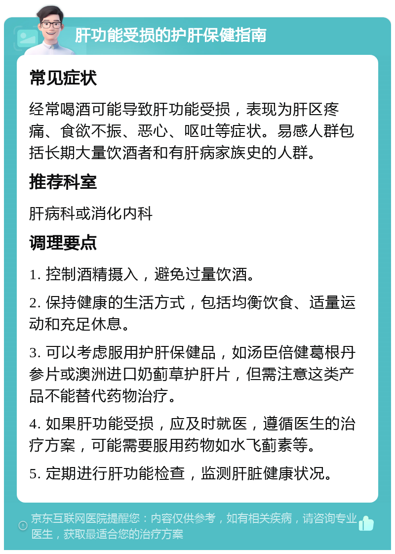 肝功能受损的护肝保健指南 常见症状 经常喝酒可能导致肝功能受损，表现为肝区疼痛、食欲不振、恶心、呕吐等症状。易感人群包括长期大量饮酒者和有肝病家族史的人群。 推荐科室 肝病科或消化内科 调理要点 1. 控制酒精摄入，避免过量饮酒。 2. 保持健康的生活方式，包括均衡饮食、适量运动和充足休息。 3. 可以考虑服用护肝保健品，如汤臣倍健葛根丹参片或澳洲进口奶蓟草护肝片，但需注意这类产品不能替代药物治疗。 4. 如果肝功能受损，应及时就医，遵循医生的治疗方案，可能需要服用药物如水飞蓟素等。 5. 定期进行肝功能检查，监测肝脏健康状况。