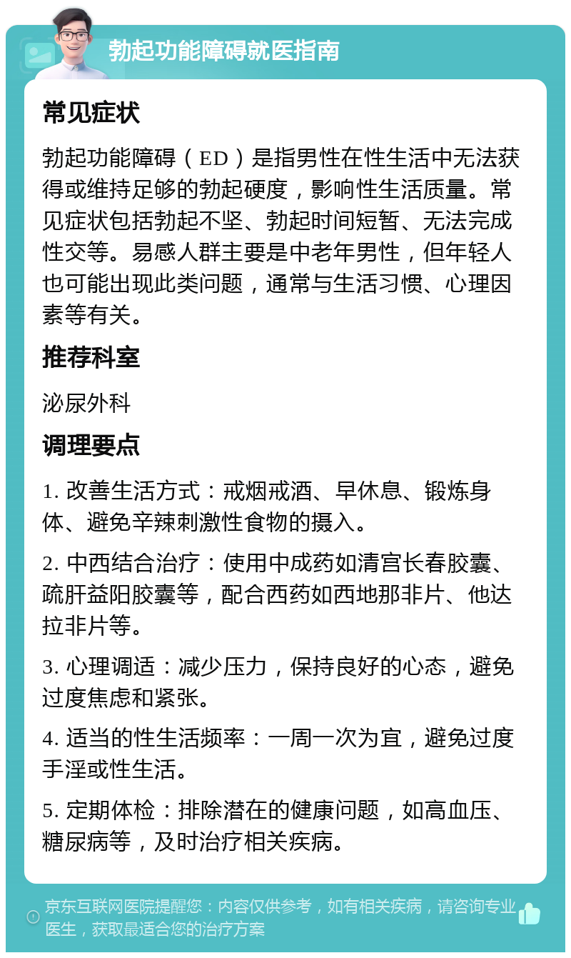 勃起功能障碍就医指南 常见症状 勃起功能障碍（ED）是指男性在性生活中无法获得或维持足够的勃起硬度，影响性生活质量。常见症状包括勃起不坚、勃起时间短暂、无法完成性交等。易感人群主要是中老年男性，但年轻人也可能出现此类问题，通常与生活习惯、心理因素等有关。 推荐科室 泌尿外科 调理要点 1. 改善生活方式：戒烟戒酒、早休息、锻炼身体、避免辛辣刺激性食物的摄入。 2. 中西结合治疗：使用中成药如清宫长春胶囊、疏肝益阳胶囊等，配合西药如西地那非片、他达拉非片等。 3. 心理调适：减少压力，保持良好的心态，避免过度焦虑和紧张。 4. 适当的性生活频率：一周一次为宜，避免过度手淫或性生活。 5. 定期体检：排除潜在的健康问题，如高血压、糖尿病等，及时治疗相关疾病。