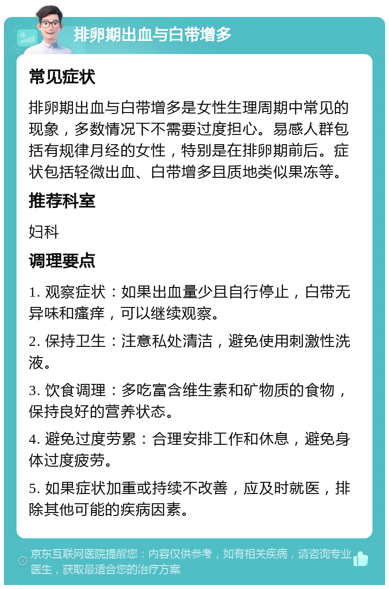 排卵期出血与白带增多 常见症状 排卵期出血与白带增多是女性生理周期中常见的现象，多数情况下不需要过度担心。易感人群包括有规律月经的女性，特别是在排卵期前后。症状包括轻微出血、白带增多且质地类似果冻等。 推荐科室 妇科 调理要点 1. 观察症状：如果出血量少且自行停止，白带无异味和瘙痒，可以继续观察。 2. 保持卫生：注意私处清洁，避免使用刺激性洗液。 3. 饮食调理：多吃富含维生素和矿物质的食物，保持良好的营养状态。 4. 避免过度劳累：合理安排工作和休息，避免身体过度疲劳。 5. 如果症状加重或持续不改善，应及时就医，排除其他可能的疾病因素。