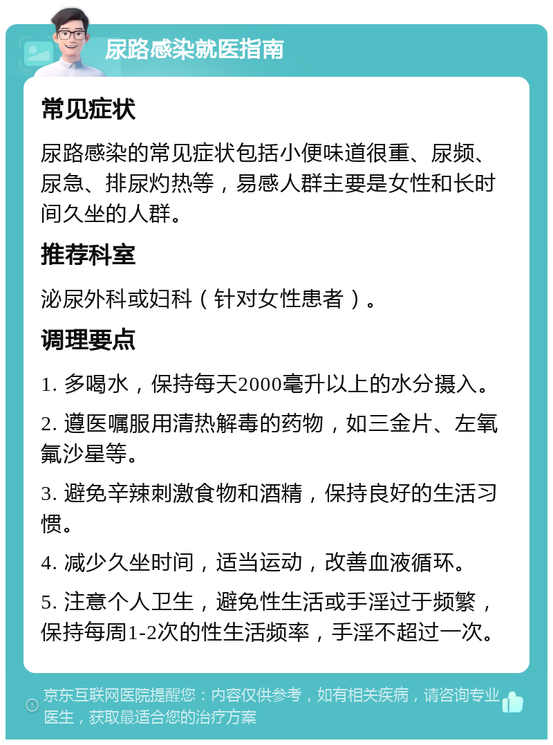 尿路感染就医指南 常见症状 尿路感染的常见症状包括小便味道很重、尿频、尿急、排尿灼热等，易感人群主要是女性和长时间久坐的人群。 推荐科室 泌尿外科或妇科（针对女性患者）。 调理要点 1. 多喝水，保持每天2000毫升以上的水分摄入。 2. 遵医嘱服用清热解毒的药物，如三金片、左氧氟沙星等。 3. 避免辛辣刺激食物和酒精，保持良好的生活习惯。 4. 减少久坐时间，适当运动，改善血液循环。 5. 注意个人卫生，避免性生活或手淫过于频繁，保持每周1-2次的性生活频率，手淫不超过一次。