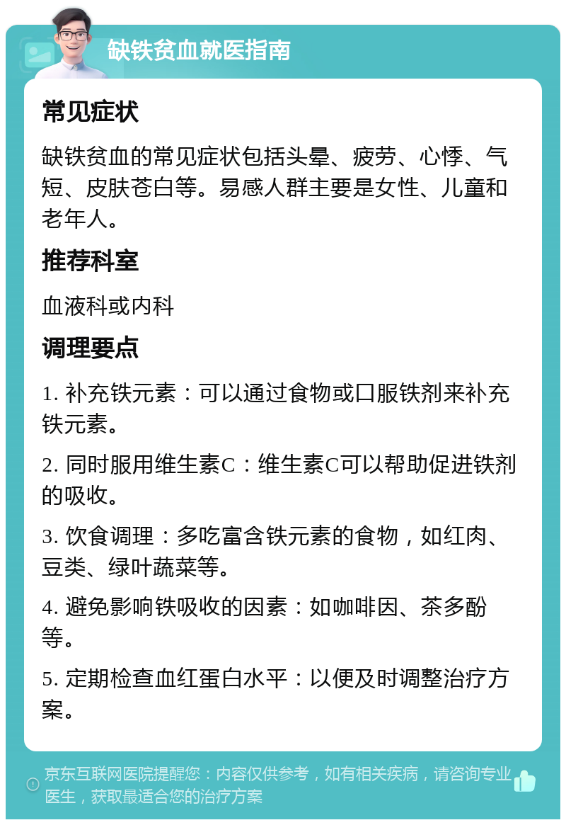 缺铁贫血就医指南 常见症状 缺铁贫血的常见症状包括头晕、疲劳、心悸、气短、皮肤苍白等。易感人群主要是女性、儿童和老年人。 推荐科室 血液科或内科 调理要点 1. 补充铁元素：可以通过食物或口服铁剂来补充铁元素。 2. 同时服用维生素C：维生素C可以帮助促进铁剂的吸收。 3. 饮食调理：多吃富含铁元素的食物，如红肉、豆类、绿叶蔬菜等。 4. 避免影响铁吸收的因素：如咖啡因、茶多酚等。 5. 定期检查血红蛋白水平：以便及时调整治疗方案。