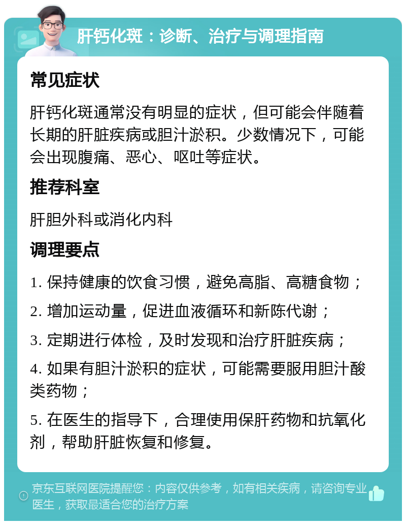 肝钙化斑：诊断、治疗与调理指南 常见症状 肝钙化斑通常没有明显的症状，但可能会伴随着长期的肝脏疾病或胆汁淤积。少数情况下，可能会出现腹痛、恶心、呕吐等症状。 推荐科室 肝胆外科或消化内科 调理要点 1. 保持健康的饮食习惯，避免高脂、高糖食物； 2. 增加运动量，促进血液循环和新陈代谢； 3. 定期进行体检，及时发现和治疗肝脏疾病； 4. 如果有胆汁淤积的症状，可能需要服用胆汁酸类药物； 5. 在医生的指导下，合理使用保肝药物和抗氧化剂，帮助肝脏恢复和修复。