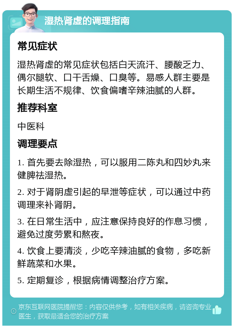 湿热肾虚的调理指南 常见症状 湿热肾虚的常见症状包括白天流汗、腰酸乏力、偶尔腿软、口干舌燥、口臭等。易感人群主要是长期生活不规律、饮食偏嗜辛辣油腻的人群。 推荐科室 中医科 调理要点 1. 首先要去除湿热，可以服用二陈丸和四妙丸来健脾祛湿热。 2. 对于肾阴虚引起的早泄等症状，可以通过中药调理来补肾阴。 3. 在日常生活中，应注意保持良好的作息习惯，避免过度劳累和熬夜。 4. 饮食上要清淡，少吃辛辣油腻的食物，多吃新鲜蔬菜和水果。 5. 定期复诊，根据病情调整治疗方案。