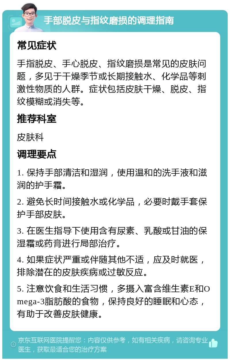 手部脱皮与指纹磨损的调理指南 常见症状 手指脱皮、手心脱皮、指纹磨损是常见的皮肤问题，多见于干燥季节或长期接触水、化学品等刺激性物质的人群。症状包括皮肤干燥、脱皮、指纹模糊或消失等。 推荐科室 皮肤科 调理要点 1. 保持手部清洁和湿润，使用温和的洗手液和滋润的护手霜。 2. 避免长时间接触水或化学品，必要时戴手套保护手部皮肤。 3. 在医生指导下使用含有尿素、乳酸或甘油的保湿霜或药膏进行局部治疗。 4. 如果症状严重或伴随其他不适，应及时就医，排除潜在的皮肤疾病或过敏反应。 5. 注意饮食和生活习惯，多摄入富含维生素E和Omega-3脂肪酸的食物，保持良好的睡眠和心态，有助于改善皮肤健康。