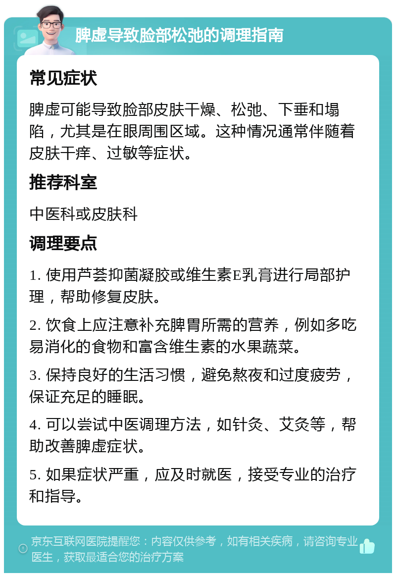 脾虚导致脸部松弛的调理指南 常见症状 脾虚可能导致脸部皮肤干燥、松弛、下垂和塌陷，尤其是在眼周围区域。这种情况通常伴随着皮肤干痒、过敏等症状。 推荐科室 中医科或皮肤科 调理要点 1. 使用芦荟抑菌凝胶或维生素E乳膏进行局部护理，帮助修复皮肤。 2. 饮食上应注意补充脾胃所需的营养，例如多吃易消化的食物和富含维生素的水果蔬菜。 3. 保持良好的生活习惯，避免熬夜和过度疲劳，保证充足的睡眠。 4. 可以尝试中医调理方法，如针灸、艾灸等，帮助改善脾虚症状。 5. 如果症状严重，应及时就医，接受专业的治疗和指导。