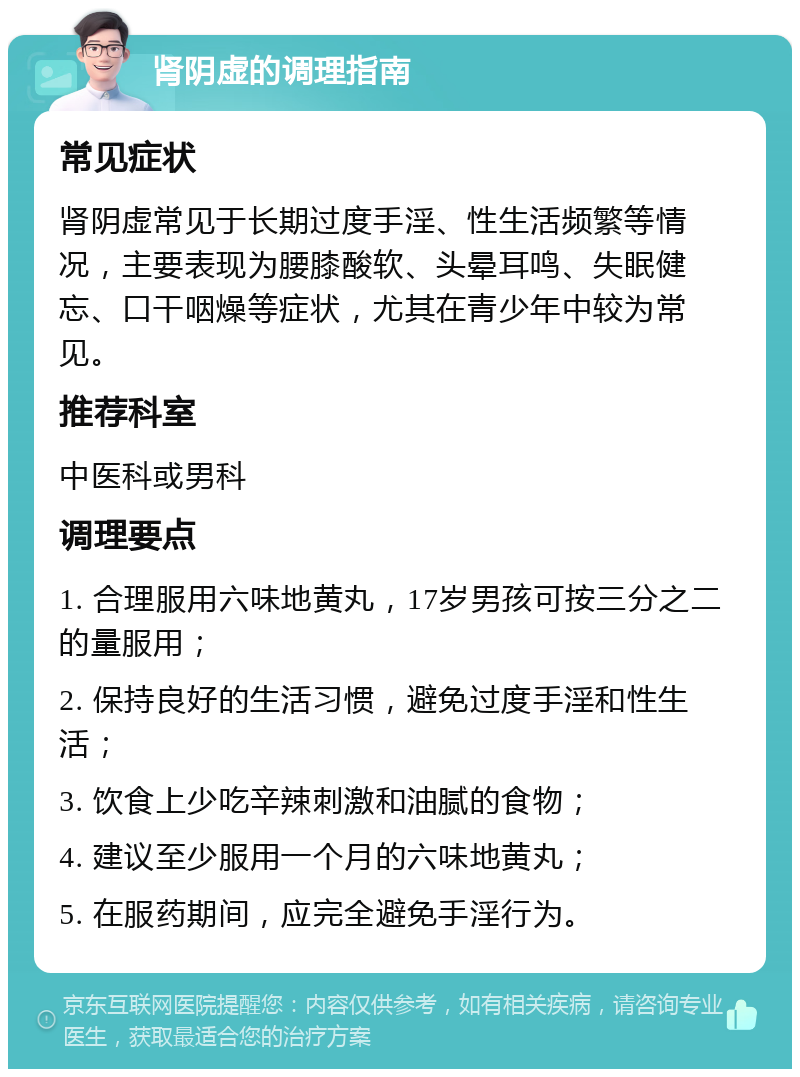 肾阴虚的调理指南 常见症状 肾阴虚常见于长期过度手淫、性生活频繁等情况，主要表现为腰膝酸软、头晕耳鸣、失眠健忘、口干咽燥等症状，尤其在青少年中较为常见。 推荐科室 中医科或男科 调理要点 1. 合理服用六味地黄丸，17岁男孩可按三分之二的量服用； 2. 保持良好的生活习惯，避免过度手淫和性生活； 3. 饮食上少吃辛辣刺激和油腻的食物； 4. 建议至少服用一个月的六味地黄丸； 5. 在服药期间，应完全避免手淫行为。