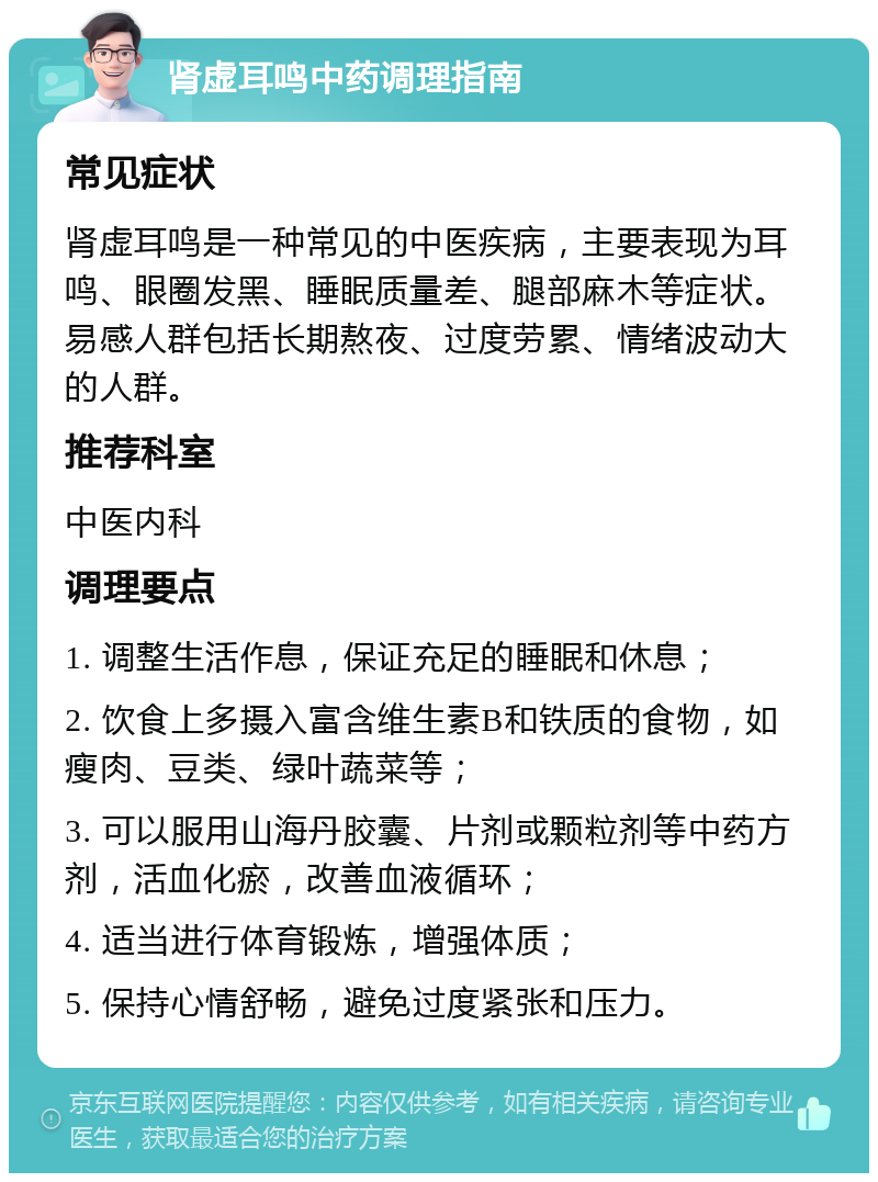 肾虚耳鸣中药调理指南 常见症状 肾虚耳鸣是一种常见的中医疾病，主要表现为耳鸣、眼圈发黑、睡眠质量差、腿部麻木等症状。易感人群包括长期熬夜、过度劳累、情绪波动大的人群。 推荐科室 中医内科 调理要点 1. 调整生活作息，保证充足的睡眠和休息； 2. 饮食上多摄入富含维生素B和铁质的食物，如瘦肉、豆类、绿叶蔬菜等； 3. 可以服用山海丹胶囊、片剂或颗粒剂等中药方剂，活血化瘀，改善血液循环； 4. 适当进行体育锻炼，增强体质； 5. 保持心情舒畅，避免过度紧张和压力。