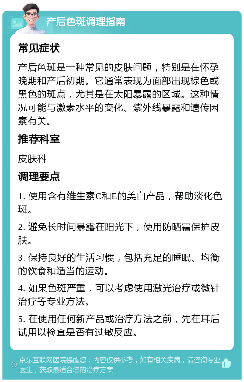 产后色斑调理指南 常见症状 产后色斑是一种常见的皮肤问题，特别是在怀孕晚期和产后初期。它通常表现为面部出现棕色或黑色的斑点，尤其是在太阳暴露的区域。这种情况可能与激素水平的变化、紫外线暴露和遗传因素有关。 推荐科室 皮肤科 调理要点 1. 使用含有维生素C和E的美白产品，帮助淡化色斑。 2. 避免长时间暴露在阳光下，使用防晒霜保护皮肤。 3. 保持良好的生活习惯，包括充足的睡眠、均衡的饮食和适当的运动。 4. 如果色斑严重，可以考虑使用激光治疗或微针治疗等专业方法。 5. 在使用任何新产品或治疗方法之前，先在耳后试用以检查是否有过敏反应。