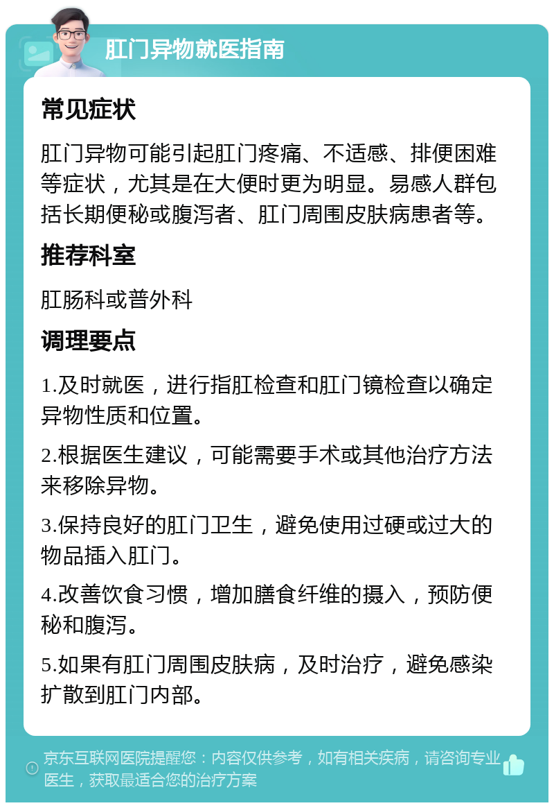 肛门异物就医指南 常见症状 肛门异物可能引起肛门疼痛、不适感、排便困难等症状，尤其是在大便时更为明显。易感人群包括长期便秘或腹泻者、肛门周围皮肤病患者等。 推荐科室 肛肠科或普外科 调理要点 1.及时就医，进行指肛检查和肛门镜检查以确定异物性质和位置。 2.根据医生建议，可能需要手术或其他治疗方法来移除异物。 3.保持良好的肛门卫生，避免使用过硬或过大的物品插入肛门。 4.改善饮食习惯，增加膳食纤维的摄入，预防便秘和腹泻。 5.如果有肛门周围皮肤病，及时治疗，避免感染扩散到肛门内部。