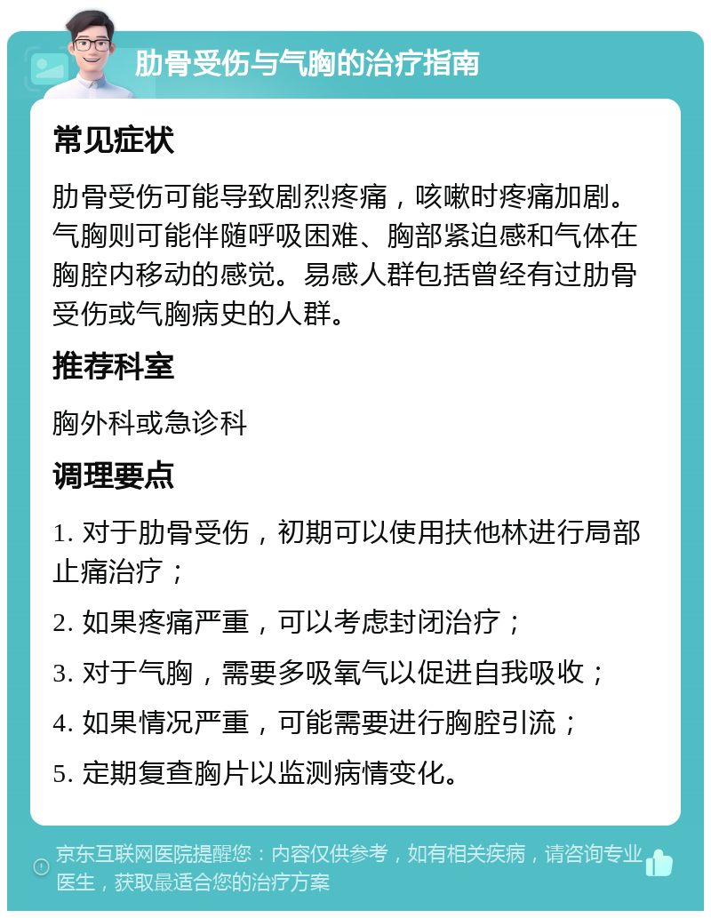 肋骨受伤与气胸的治疗指南 常见症状 肋骨受伤可能导致剧烈疼痛，咳嗽时疼痛加剧。气胸则可能伴随呼吸困难、胸部紧迫感和气体在胸腔内移动的感觉。易感人群包括曾经有过肋骨受伤或气胸病史的人群。 推荐科室 胸外科或急诊科 调理要点 1. 对于肋骨受伤，初期可以使用扶他林进行局部止痛治疗； 2. 如果疼痛严重，可以考虑封闭治疗； 3. 对于气胸，需要多吸氧气以促进自我吸收； 4. 如果情况严重，可能需要进行胸腔引流； 5. 定期复查胸片以监测病情变化。