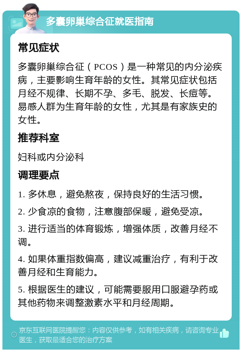 多囊卵巢综合征就医指南 常见症状 多囊卵巢综合征（PCOS）是一种常见的内分泌疾病，主要影响生育年龄的女性。其常见症状包括月经不规律、长期不孕、多毛、脱发、长痘等。易感人群为生育年龄的女性，尤其是有家族史的女性。 推荐科室 妇科或内分泌科 调理要点 1. 多休息，避免熬夜，保持良好的生活习惯。 2. 少食凉的食物，注意腹部保暖，避免受凉。 3. 进行适当的体育锻炼，增强体质，改善月经不调。 4. 如果体重指数偏高，建议减重治疗，有利于改善月经和生育能力。 5. 根据医生的建议，可能需要服用口服避孕药或其他药物来调整激素水平和月经周期。