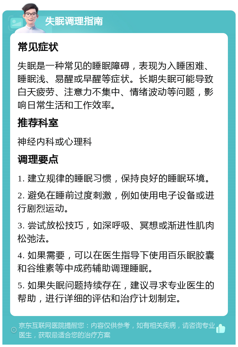 失眠调理指南 常见症状 失眠是一种常见的睡眠障碍，表现为入睡困难、睡眠浅、易醒或早醒等症状。长期失眠可能导致白天疲劳、注意力不集中、情绪波动等问题，影响日常生活和工作效率。 推荐科室 神经内科或心理科 调理要点 1. 建立规律的睡眠习惯，保持良好的睡眠环境。 2. 避免在睡前过度刺激，例如使用电子设备或进行剧烈运动。 3. 尝试放松技巧，如深呼吸、冥想或渐进性肌肉松弛法。 4. 如果需要，可以在医生指导下使用百乐眠胶囊和谷维素等中成药辅助调理睡眠。 5. 如果失眠问题持续存在，建议寻求专业医生的帮助，进行详细的评估和治疗计划制定。