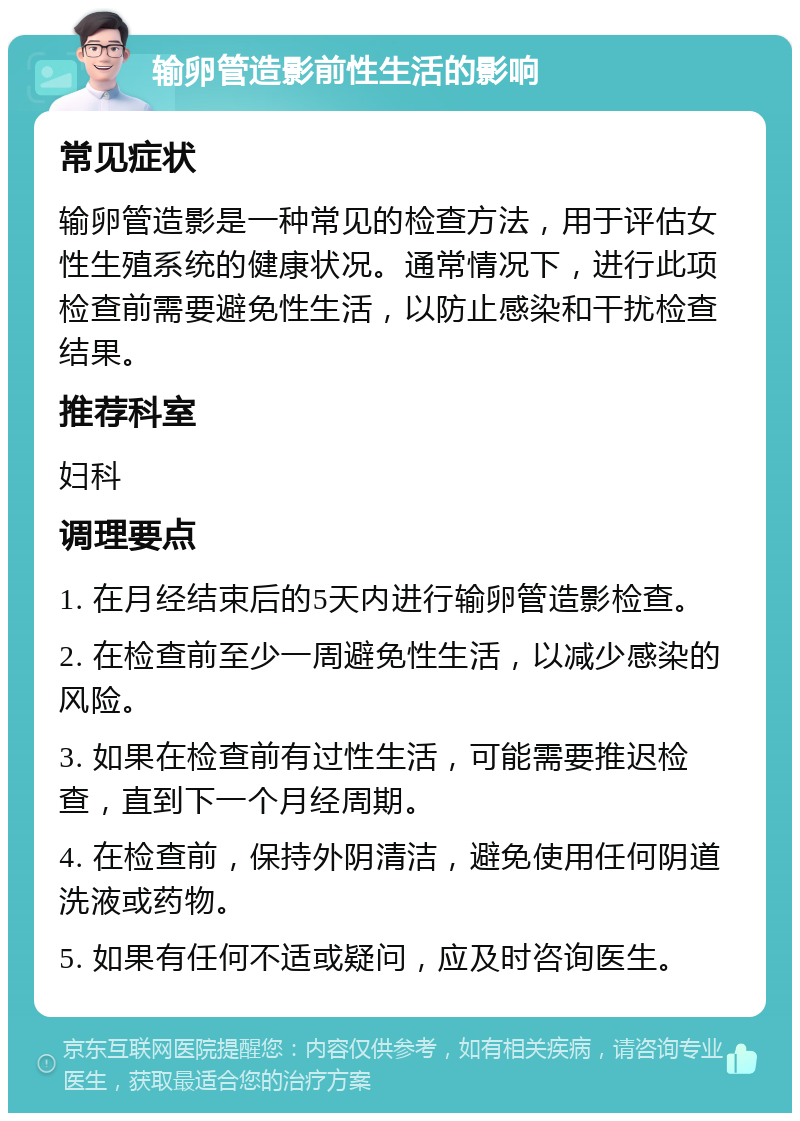 输卵管造影前性生活的影响 常见症状 输卵管造影是一种常见的检查方法，用于评估女性生殖系统的健康状况。通常情况下，进行此项检查前需要避免性生活，以防止感染和干扰检查结果。 推荐科室 妇科 调理要点 1. 在月经结束后的5天内进行输卵管造影检查。 2. 在检查前至少一周避免性生活，以减少感染的风险。 3. 如果在检查前有过性生活，可能需要推迟检查，直到下一个月经周期。 4. 在检查前，保持外阴清洁，避免使用任何阴道洗液或药物。 5. 如果有任何不适或疑问，应及时咨询医生。