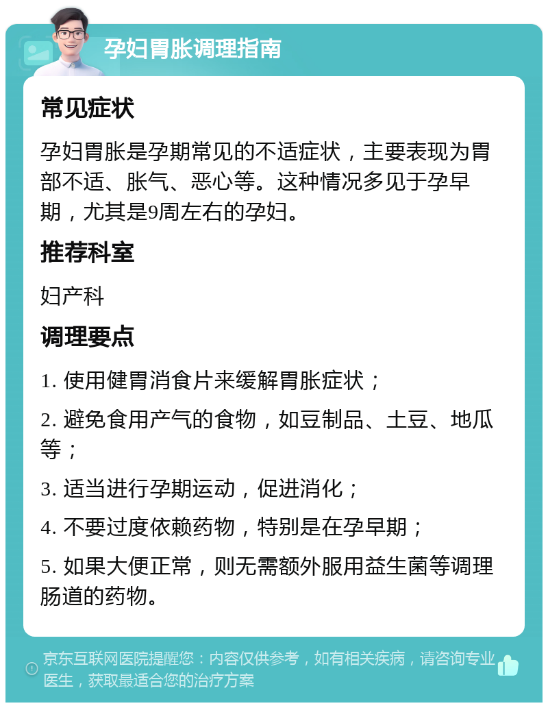 孕妇胃胀调理指南 常见症状 孕妇胃胀是孕期常见的不适症状，主要表现为胃部不适、胀气、恶心等。这种情况多见于孕早期，尤其是9周左右的孕妇。 推荐科室 妇产科 调理要点 1. 使用健胃消食片来缓解胃胀症状； 2. 避免食用产气的食物，如豆制品、土豆、地瓜等； 3. 适当进行孕期运动，促进消化； 4. 不要过度依赖药物，特别是在孕早期； 5. 如果大便正常，则无需额外服用益生菌等调理肠道的药物。