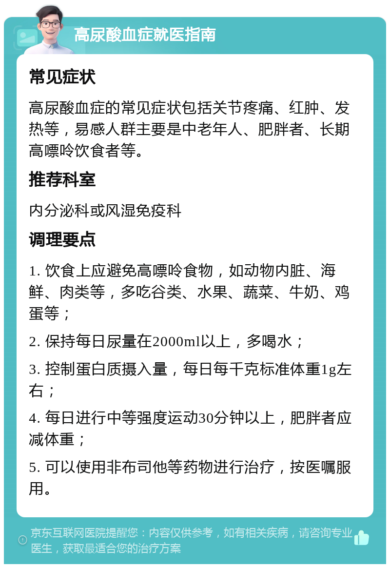 高尿酸血症就医指南 常见症状 高尿酸血症的常见症状包括关节疼痛、红肿、发热等，易感人群主要是中老年人、肥胖者、长期高嘌呤饮食者等。 推荐科室 内分泌科或风湿免疫科 调理要点 1. 饮食上应避免高嘌呤食物，如动物内脏、海鲜、肉类等，多吃谷类、水果、蔬菜、牛奶、鸡蛋等； 2. 保持每日尿量在2000ml以上，多喝水； 3. 控制蛋白质摄入量，每日每千克标准体重1g左右； 4. 每日进行中等强度运动30分钟以上，肥胖者应减体重； 5. 可以使用非布司他等药物进行治疗，按医嘱服用。