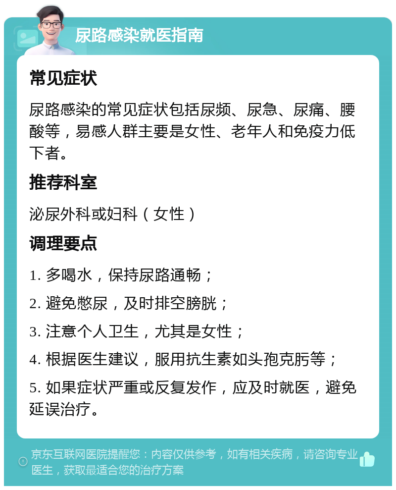 尿路感染就医指南 常见症状 尿路感染的常见症状包括尿频、尿急、尿痛、腰酸等，易感人群主要是女性、老年人和免疫力低下者。 推荐科室 泌尿外科或妇科（女性） 调理要点 1. 多喝水，保持尿路通畅； 2. 避免憋尿，及时排空膀胱； 3. 注意个人卫生，尤其是女性； 4. 根据医生建议，服用抗生素如头孢克肟等； 5. 如果症状严重或反复发作，应及时就医，避免延误治疗。