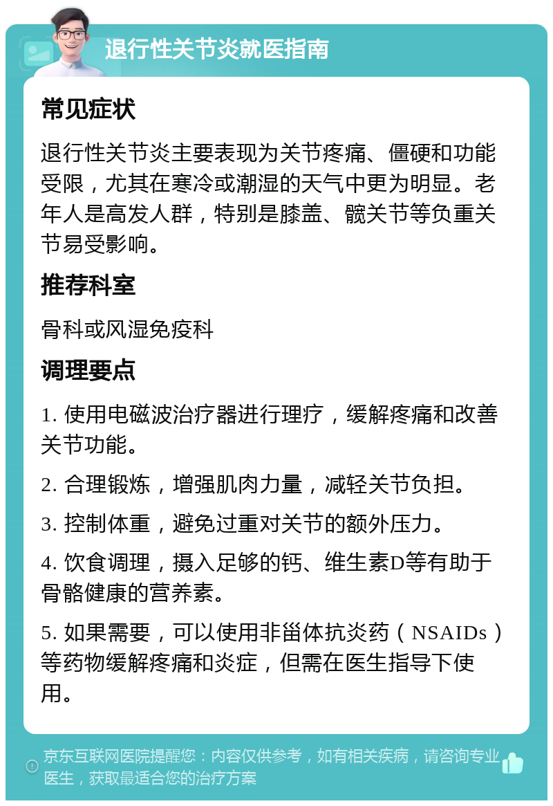 退行性关节炎就医指南 常见症状 退行性关节炎主要表现为关节疼痛、僵硬和功能受限，尤其在寒冷或潮湿的天气中更为明显。老年人是高发人群，特别是膝盖、髋关节等负重关节易受影响。 推荐科室 骨科或风湿免疫科 调理要点 1. 使用电磁波治疗器进行理疗，缓解疼痛和改善关节功能。 2. 合理锻炼，增强肌肉力量，减轻关节负担。 3. 控制体重，避免过重对关节的额外压力。 4. 饮食调理，摄入足够的钙、维生素D等有助于骨骼健康的营养素。 5. 如果需要，可以使用非甾体抗炎药（NSAIDs）等药物缓解疼痛和炎症，但需在医生指导下使用。