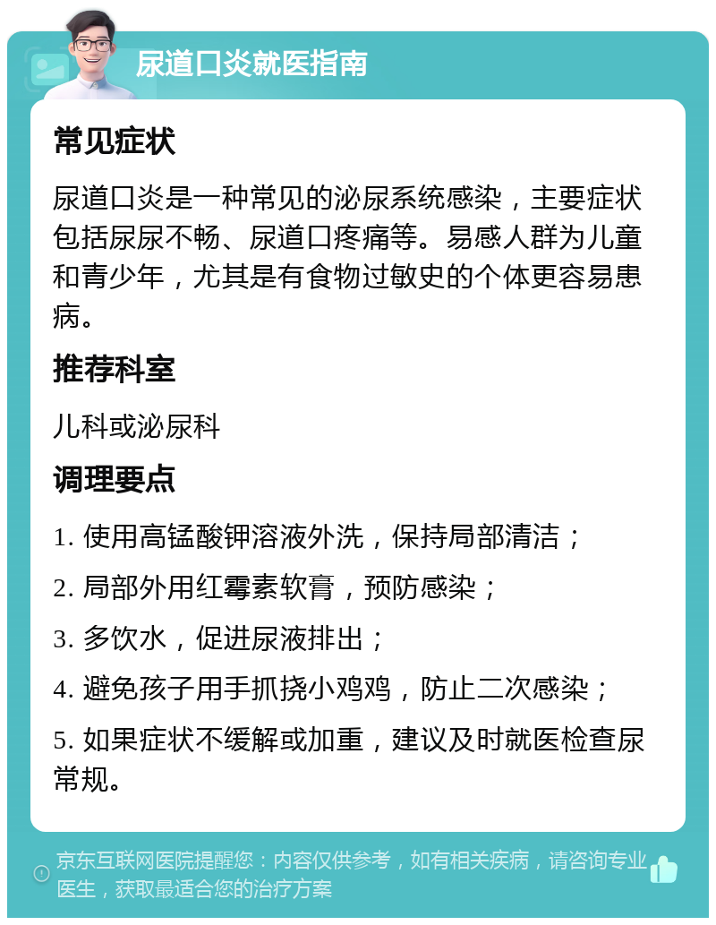 尿道口炎就医指南 常见症状 尿道口炎是一种常见的泌尿系统感染，主要症状包括尿尿不畅、尿道口疼痛等。易感人群为儿童和青少年，尤其是有食物过敏史的个体更容易患病。 推荐科室 儿科或泌尿科 调理要点 1. 使用高锰酸钾溶液外洗，保持局部清洁； 2. 局部外用红霉素软膏，预防感染； 3. 多饮水，促进尿液排出； 4. 避免孩子用手抓挠小鸡鸡，防止二次感染； 5. 如果症状不缓解或加重，建议及时就医检查尿常规。