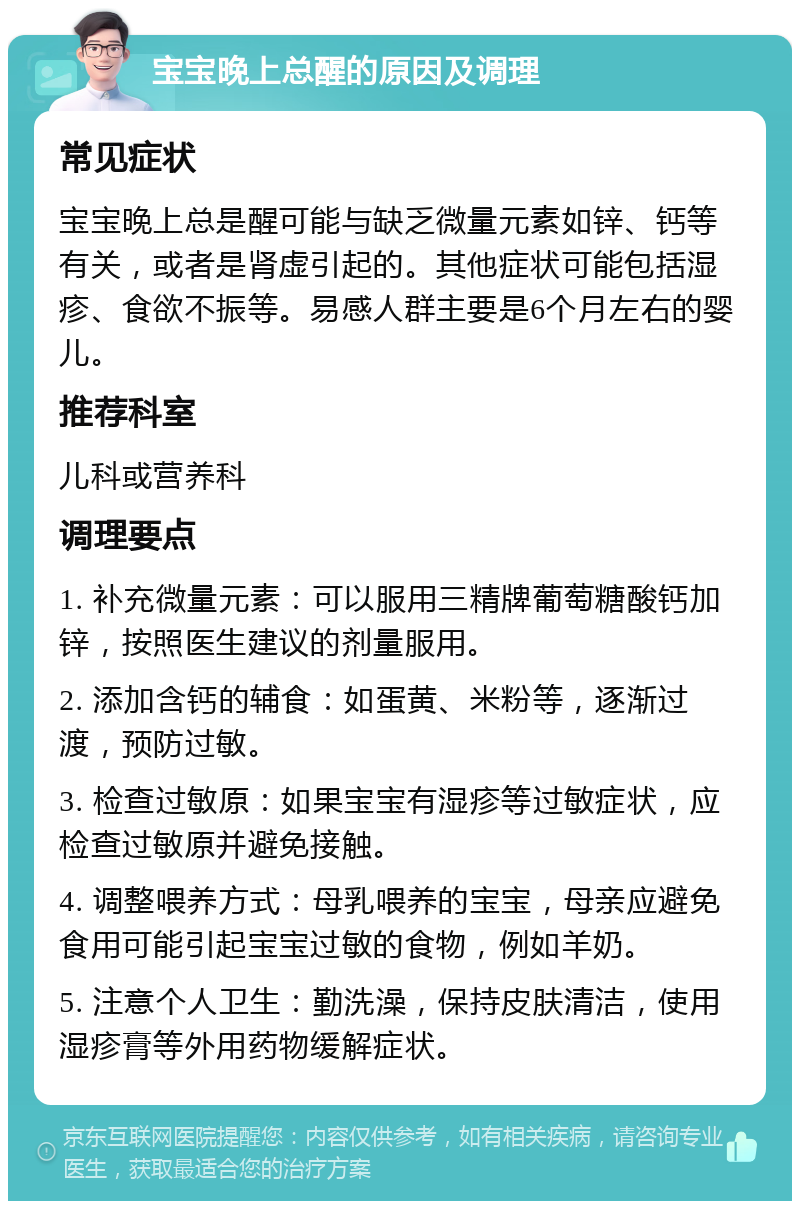 宝宝晚上总醒的原因及调理 常见症状 宝宝晚上总是醒可能与缺乏微量元素如锌、钙等有关，或者是肾虚引起的。其他症状可能包括湿疹、食欲不振等。易感人群主要是6个月左右的婴儿。 推荐科室 儿科或营养科 调理要点 1. 补充微量元素：可以服用三精牌葡萄糖酸钙加锌，按照医生建议的剂量服用。 2. 添加含钙的辅食：如蛋黄、米粉等，逐渐过渡，预防过敏。 3. 检查过敏原：如果宝宝有湿疹等过敏症状，应检查过敏原并避免接触。 4. 调整喂养方式：母乳喂养的宝宝，母亲应避免食用可能引起宝宝过敏的食物，例如羊奶。 5. 注意个人卫生：勤洗澡，保持皮肤清洁，使用湿疹膏等外用药物缓解症状。