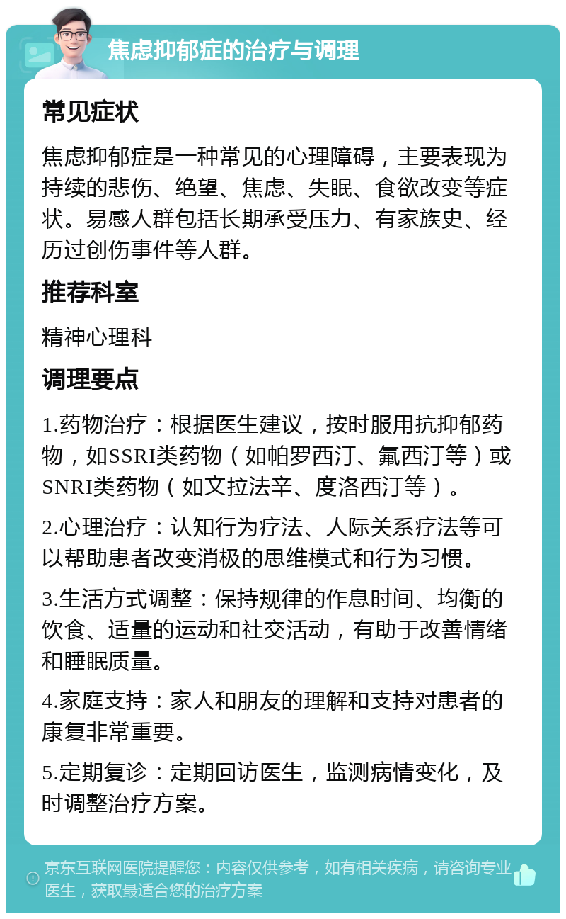 焦虑抑郁症的治疗与调理 常见症状 焦虑抑郁症是一种常见的心理障碍，主要表现为持续的悲伤、绝望、焦虑、失眠、食欲改变等症状。易感人群包括长期承受压力、有家族史、经历过创伤事件等人群。 推荐科室 精神心理科 调理要点 1.药物治疗：根据医生建议，按时服用抗抑郁药物，如SSRI类药物（如帕罗西汀、氟西汀等）或SNRI类药物（如文拉法辛、度洛西汀等）。 2.心理治疗：认知行为疗法、人际关系疗法等可以帮助患者改变消极的思维模式和行为习惯。 3.生活方式调整：保持规律的作息时间、均衡的饮食、适量的运动和社交活动，有助于改善情绪和睡眠质量。 4.家庭支持：家人和朋友的理解和支持对患者的康复非常重要。 5.定期复诊：定期回访医生，监测病情变化，及时调整治疗方案。