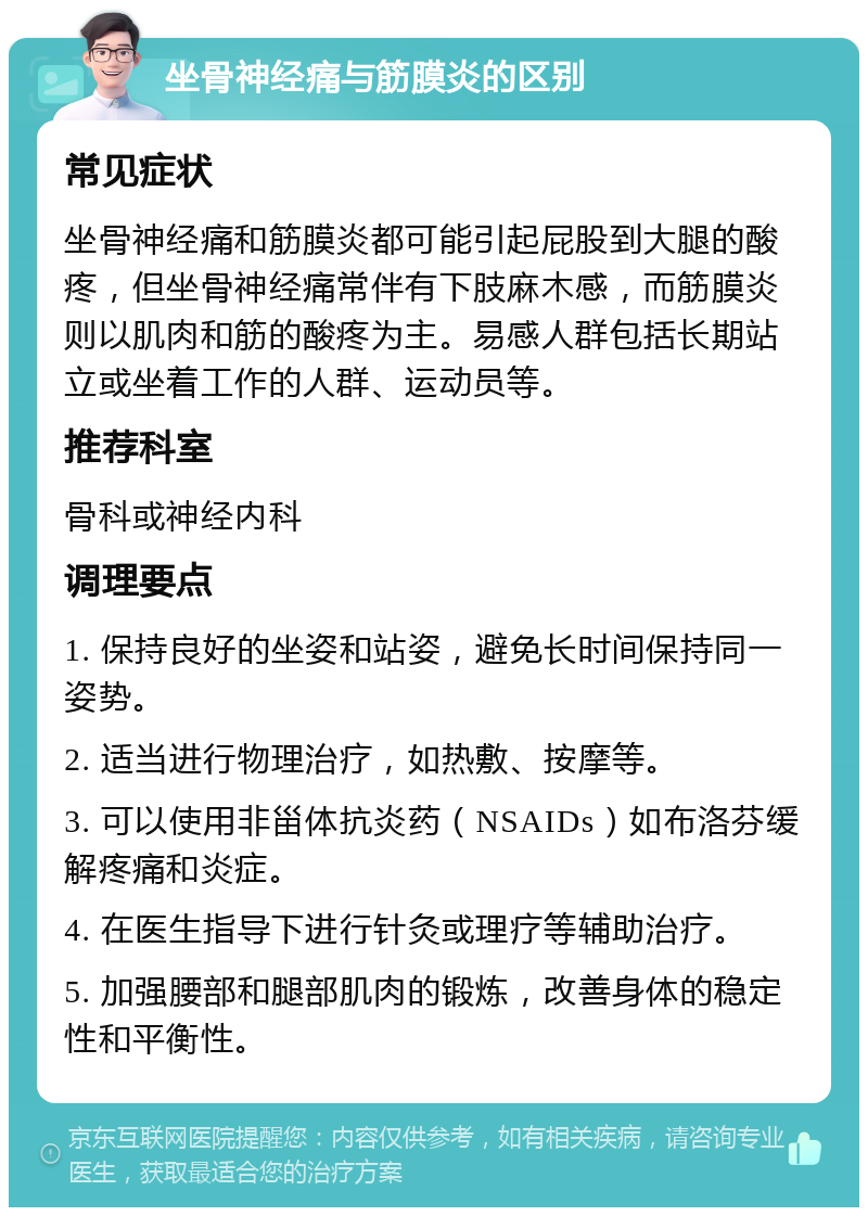 坐骨神经痛与筋膜炎的区别 常见症状 坐骨神经痛和筋膜炎都可能引起屁股到大腿的酸疼，但坐骨神经痛常伴有下肢麻木感，而筋膜炎则以肌肉和筋的酸疼为主。易感人群包括长期站立或坐着工作的人群、运动员等。 推荐科室 骨科或神经内科 调理要点 1. 保持良好的坐姿和站姿，避免长时间保持同一姿势。 2. 适当进行物理治疗，如热敷、按摩等。 3. 可以使用非甾体抗炎药（NSAIDs）如布洛芬缓解疼痛和炎症。 4. 在医生指导下进行针灸或理疗等辅助治疗。 5. 加强腰部和腿部肌肉的锻炼，改善身体的稳定性和平衡性。