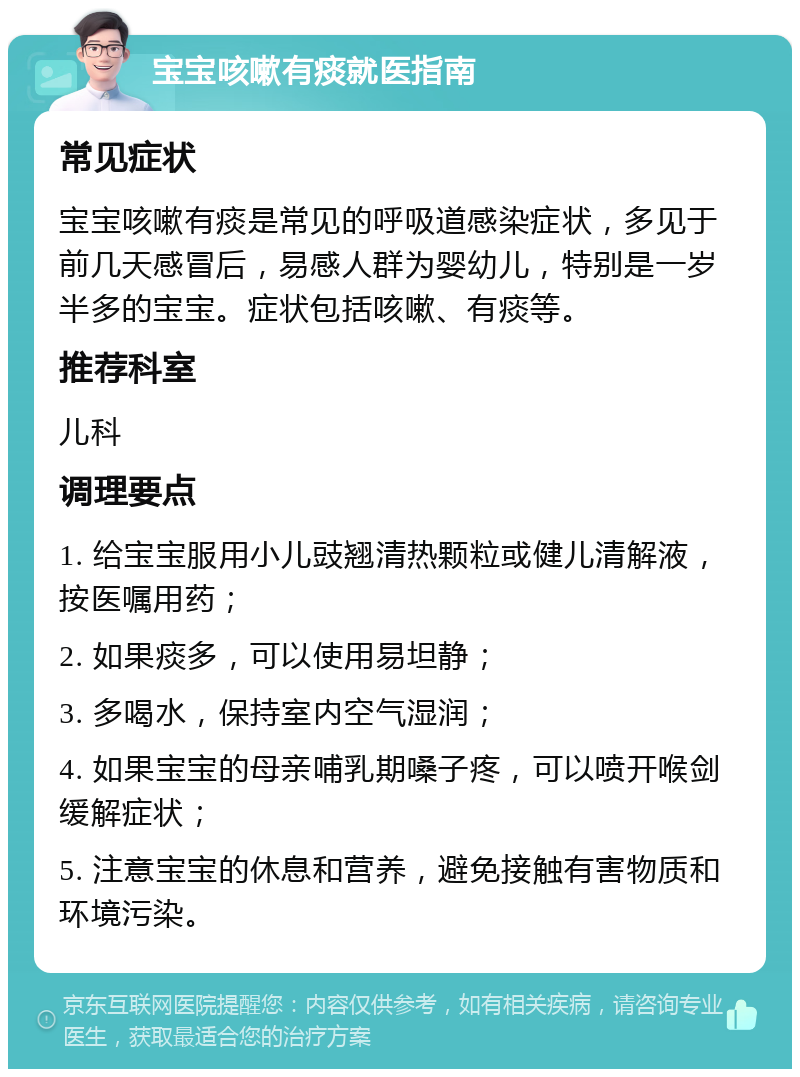 宝宝咳嗽有痰就医指南 常见症状 宝宝咳嗽有痰是常见的呼吸道感染症状，多见于前几天感冒后，易感人群为婴幼儿，特别是一岁半多的宝宝。症状包括咳嗽、有痰等。 推荐科室 儿科 调理要点 1. 给宝宝服用小儿豉翘清热颗粒或健儿清解液，按医嘱用药； 2. 如果痰多，可以使用易坦静； 3. 多喝水，保持室内空气湿润； 4. 如果宝宝的母亲哺乳期嗓子疼，可以喷开喉剑缓解症状； 5. 注意宝宝的休息和营养，避免接触有害物质和环境污染。