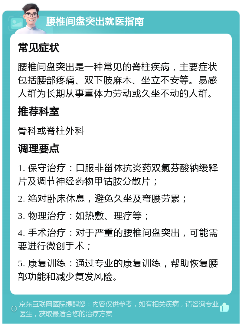 腰椎间盘突出就医指南 常见症状 腰椎间盘突出是一种常见的脊柱疾病，主要症状包括腰部疼痛、双下肢麻木、坐立不安等。易感人群为长期从事重体力劳动或久坐不动的人群。 推荐科室 骨科或脊柱外科 调理要点 1. 保守治疗：口服非甾体抗炎药双氯芬酸钠缓释片及调节神经药物甲钴胺分散片； 2. 绝对卧床休息，避免久坐及弯腰劳累； 3. 物理治疗：如热敷、理疗等； 4. 手术治疗：对于严重的腰椎间盘突出，可能需要进行微创手术； 5. 康复训练：通过专业的康复训练，帮助恢复腰部功能和减少复发风险。